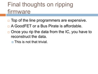 Final thoughts on ripping firmware





Top of the line programmers are expensive.
A GoodFET or a Bus Pirate is affordable.
Once you rip the data from the IC, you have to
reconstruct the data.
 This

is not that trivial.

 
