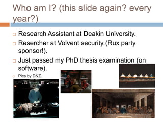 Who am I? (this slide again? every
year?)







Research Assistant at Deakin University.
Resercher at Volvent security (Rux party sponsor!).
Just passed my PhD thesis examination (on
software).
Pics by DNZ.

 