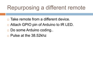 Repurposing a different remote






Take remote from a different device.
Attach GPIO pin of Arduino to IR LED.
Do some Arduino coding..
Pulse at the 38.52khz

 