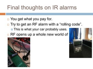 Final thoughts on IR alarms




You get what you pay for.
Try to get an RF alarm with a “rolling code”.
 This



is what your car probably uses.

RF opens up a whole new world of fun.

 