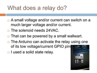 What does a relay do?









A small voltage and/or current can switch on a
much larger voltage and/or current.
The solenoid needs 24VAC.
That can be powered by a small wallwart.
The Arduino can activate the relay using one of its
low voltage/current GPIO pins.
I used a solid state relay.

 
