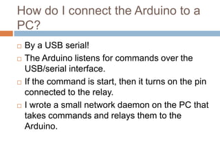 How do I connect the Arduino to a PC?








By a USB serial!
The Arduino listens for commands over the
USB/serial interface.
If the command is start, then it turns on the pin
connected to the relay.
I wrote a small network daemon on the PC that
takes commands and relays them to the Arduino.

 
