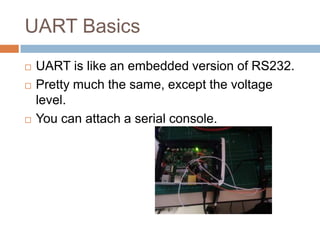 UART Basics





UART is like an embedded version of RS232.
Pretty much the same, except the voltage level.
You can attach a serial console.

 