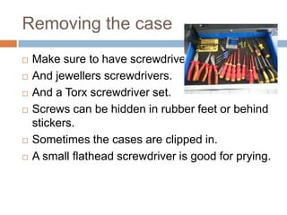 Removing the case









Make sure to have screwdrivers.
And jewellers screwdrivers.
And a Torx screwdriver set.
Screws can be hidden in rubber feet or behind
stickers.
Sometimes the cases are clipped in.
A small flathead screwdriver is good for prying.

 