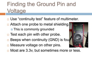 Finding the Ground Pin and Voltage




Use “continuity test” feature of multimeter.
Attach one probe to metal shielding.
 This







is commonly grounded

Test each pin with other probe.
Beeps when continuity (GND) is found.
Measure voltage on other pins.
Most are 3.3v, but sometimes more or less.

 