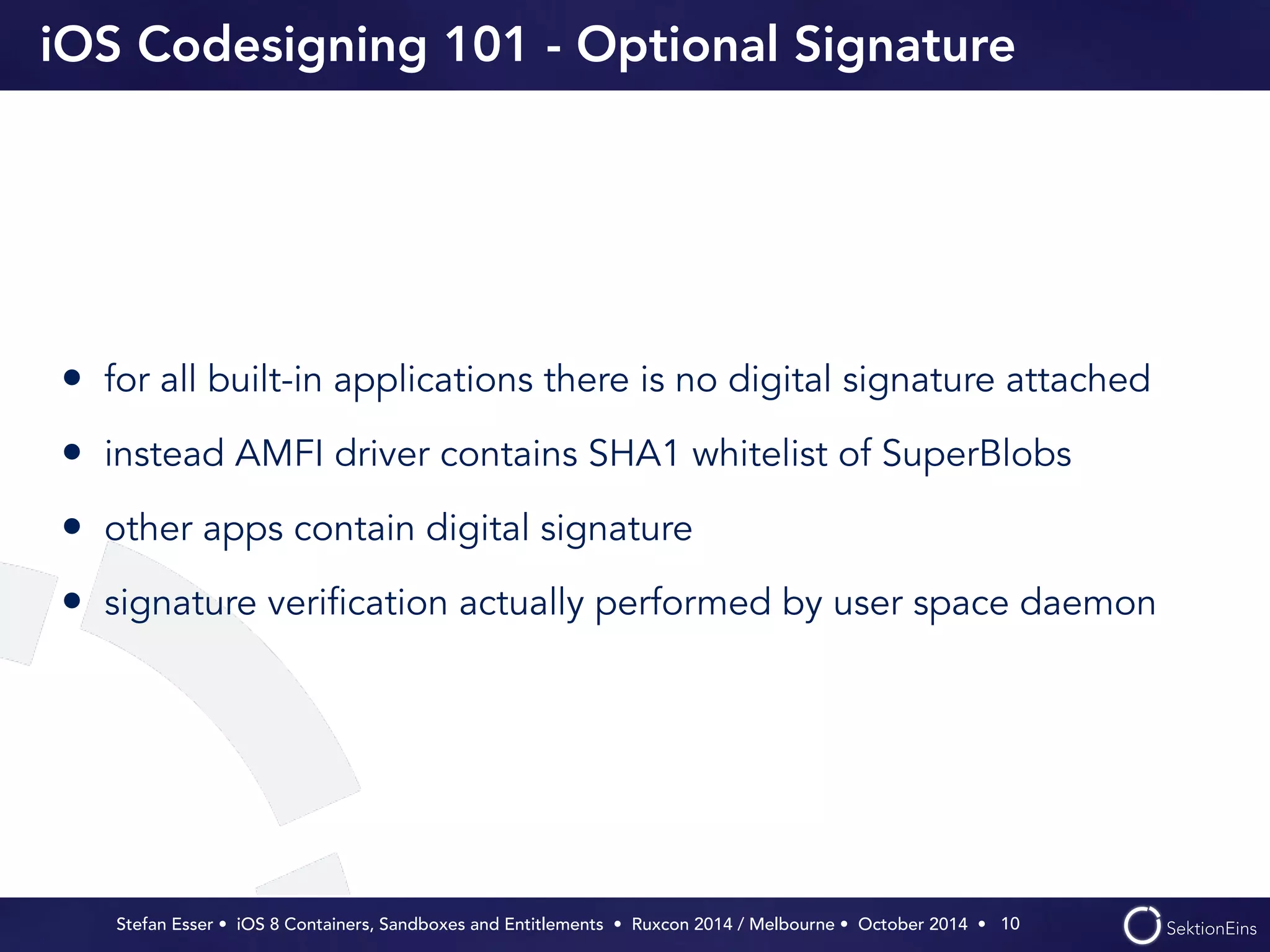iOS Codesigning 101 - Optional Signature 
• for all built-in applications there is no digital signature attached 
• instead AMFI driver contains SHA1 whitelist of SuperBlobs 
• other apps contain digital signature 
• signature verification actually performed by user space daemon 
Stefan Esser • iOS 8 Containers, Sandboxes and Entitlements • Ruxcon 2014 / Melbourne • October 2014 • 
10 
 