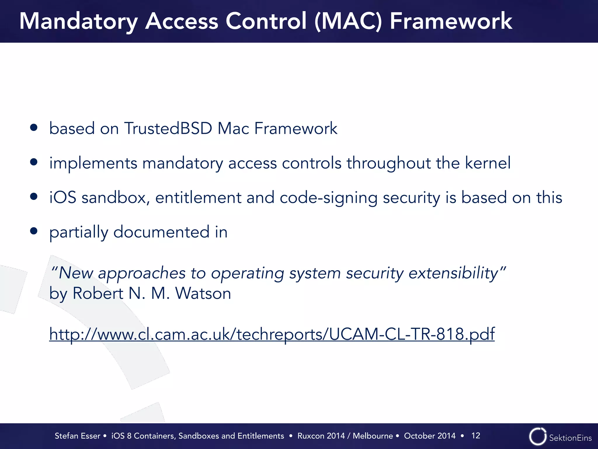 Mandatory Access Control (MAC) Framework 
• based on TrustedBSD Mac Framework 
• implements mandatory access controls throughout the kernel 
• iOS sandbox, entitlement and code-signing security is based on this 
• partially documented in 
“New approaches to operating system security extensibility” 
by Robert N. M. Watson 
http://www.cl.cam.ac.uk/techreports/UCAM-CL-TR-818.pdf 
Stefan Esser • iOS 8 Containers, Sandboxes and Entitlements • Ruxcon 2014 / Melbourne • October 2014 • 
12 
 