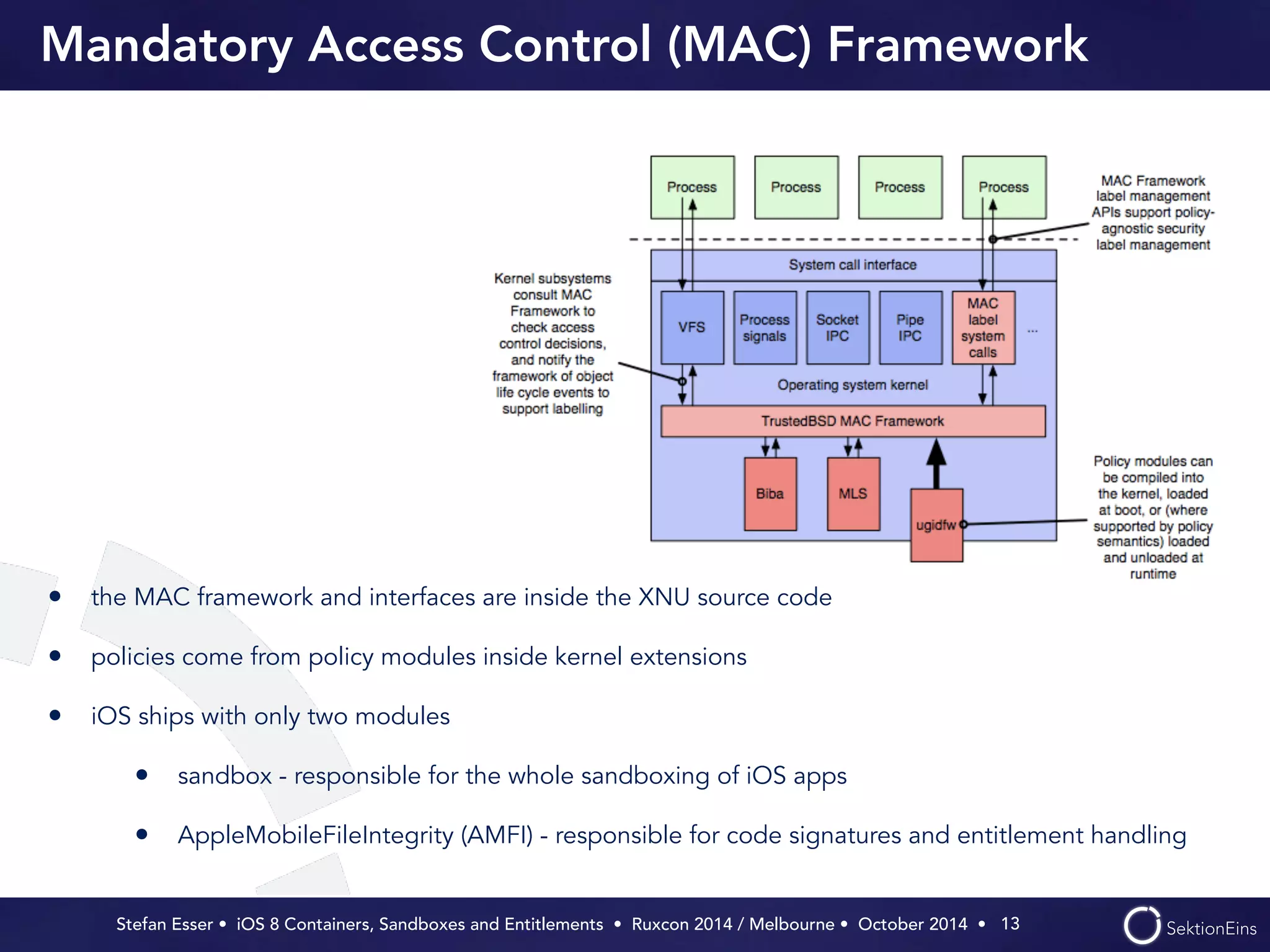 Mandatory Access Control (MAC) Framework 
Stefan Esser • iOS 8 Containers, Sandboxes and Entitlements • Ruxcon 2014 / Melbourne • October 2014 • 
13 
• the MAC framework and interfaces are inside the XNU source code 
• policies come from policy modules inside kernel extensions 
• iOS ships with only two modules 
• sandbox - responsible for the whole sandboxing of iOS apps 
• AppleMobileFileIntegrity (AMFI) - responsible for code signatures and entitlement handling 
 