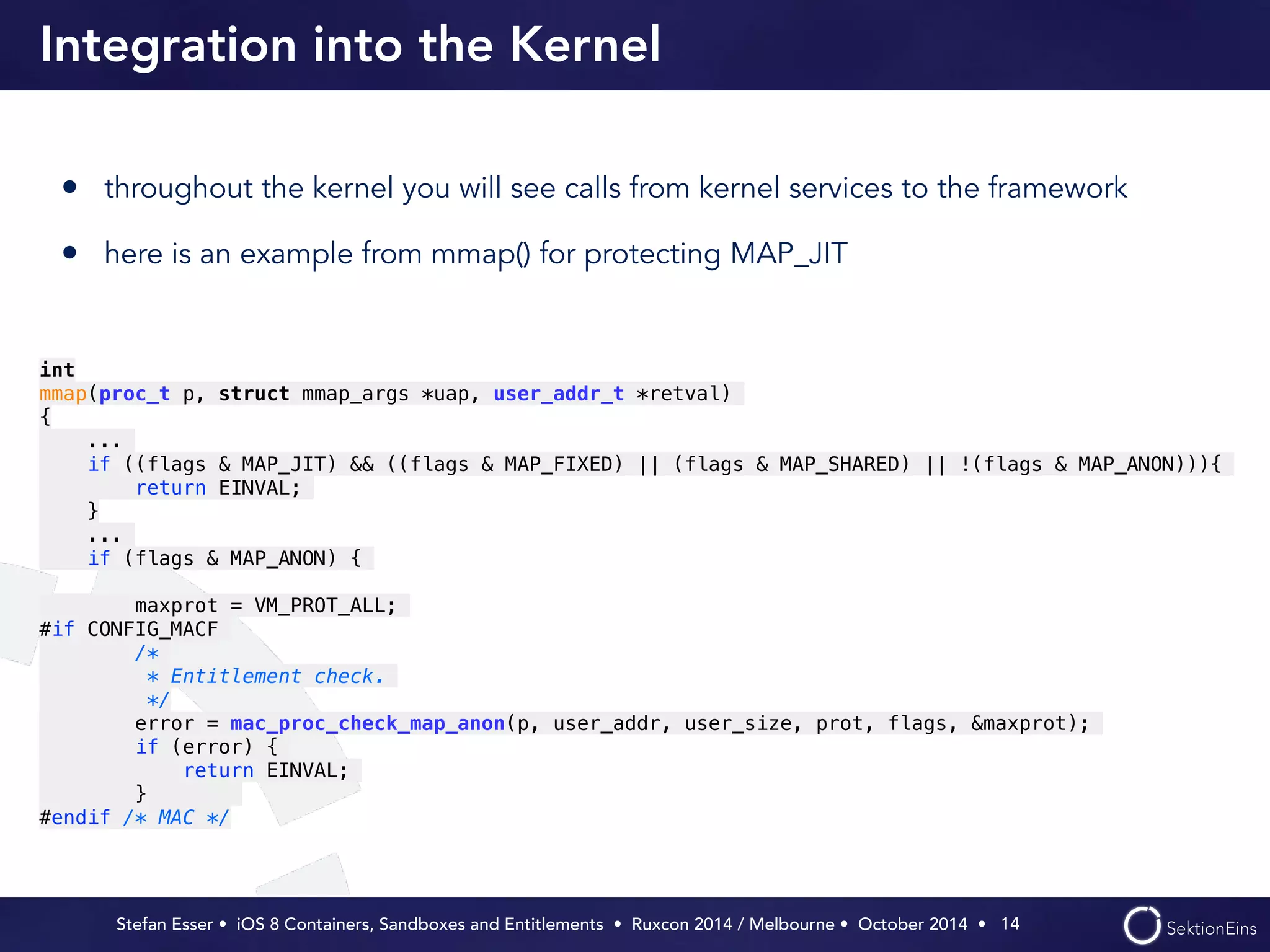 Integration into the Kernel 
• throughout the kernel you will see calls from kernel services to the framework 
• here is an example from mmap() for protecting MAP_JIT 
Stefan Esser • iOS 8 Containers, Sandboxes and Entitlements • Ruxcon 2014 / Melbourne • October 2014 • 
14 
int 
mmap(proc_t p, struct mmap_args *uap, user_addr_t *retval) 
{ 
... 
if ((flags & MAP_JIT) && ((flags & MAP_FIXED) || (flags & MAP_SHARED) || !(flags & MAP_ANON))){ 
return EINVAL; 
} 
... 
if (flags & MAP_ANON) { 
! 
maxprot = VM_PROT_ALL; 
#if CONFIG_MACF 
/* 
* Entitlement check. 
*/ 
error = mac_proc_check_map_anon(p, user_addr, user_size, prot, flags, &maxprot); 
if (error) { 
return EINVAL; 
} 
#endif /* MAC */ 
 