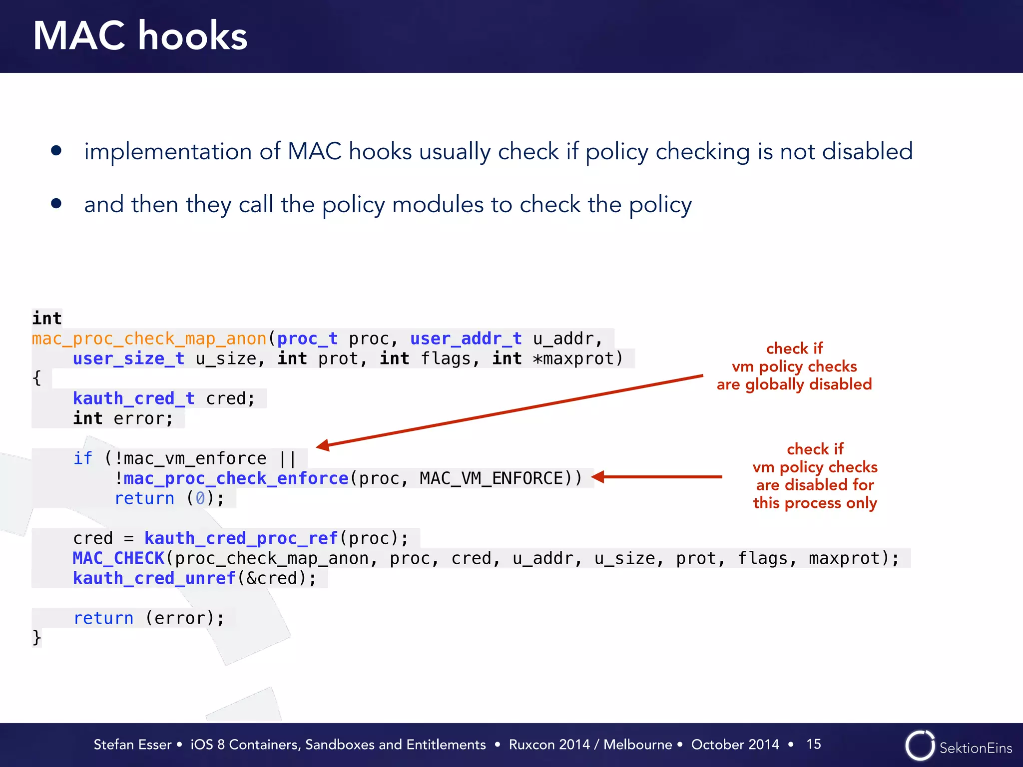 MAC hooks 
• implementation of MAC hooks usually check if policy checking is not disabled 
• and then they call the policy modules to check the policy 
check if 
vm policy checks 
are globally disabled 
Stefan Esser • iOS 8 Containers, Sandboxes and Entitlements • Ruxcon 2014 / Melbourne • October 2014 • 
15 
int 
mac_proc_check_map_anon(proc_t proc, user_addr_t u_addr, 
user_size_t u_size, int prot, int flags, int *maxprot) 
{ 
kauth_cred_t cred; 
int error; 
! 
if (!mac_vm_enforce || 
!mac_proc_check_enforce(proc, MAC_VM_ENFORCE)) 
return (0); 
! 
cred = kauth_cred_proc_ref(proc); 
MAC_CHECK(proc_check_map_anon, proc, cred, u_addr, u_size, prot, flags, maxprot); 
kauth_cred_unref(&cred); 
! 
return (error); 
} 
check if 
vm policy checks 
are disabled for 
this process only 
 
