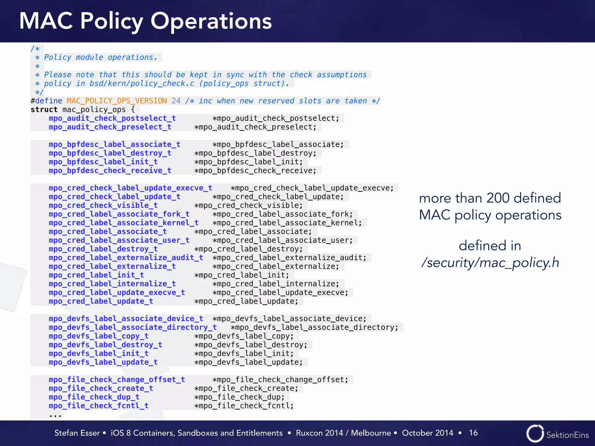 MAC Policy Operations 
more than 200 defined 
MAC policy operations 
defined in 
/security/mac_policy.h 
Stefan Esser • iOS 8 Containers, Sandboxes and Entitlements • Ruxcon 2014 / Melbourne • October 2014 • 
16 
/* 
* Policy module operations. 
* 
* Please note that this should be kept in sync with the check assumptions 
* policy in bsd/kern/policy_check.c (policy_ops struct). 
*/ 
#define MAC_POLICY_OPS_VERSION 24 /* inc when new reserved slots are taken */ 
struct mac_policy_ops { 
mpo_audit_check_postselect_t *mpo_audit_check_postselect; 
mpo_audit_check_preselect_t *mpo_audit_check_preselect; ! 
mpo_bpfdesc_label_associate_t *mpo_bpfdesc_label_associate; 
mpo_bpfdesc_label_destroy_t *mpo_bpfdesc_label_destroy; 
mpo_bpfdesc_label_init_t *mpo_bpfdesc_label_init; 
mpo_bpfdesc_check_receive_t *mpo_bpfdesc_check_receive; ! 
mpo_cred_check_label_update_execve_t *mpo_cred_check_label_update_execve; 
mpo_cred_check_label_update_t *mpo_cred_check_label_update; 
mpo_cred_check_visible_t *mpo_cred_check_visible; 
mpo_cred_label_associate_fork_t *mpo_cred_label_associate_fork; 
mpo_cred_label_associate_kernel_t *mpo_cred_label_associate_kernel; 
mpo_cred_label_associate_t *mpo_cred_label_associate; 
mpo_cred_label_associate_user_t *mpo_cred_label_associate_user; 
mpo_cred_label_destroy_t *mpo_cred_label_destroy; 
mpo_cred_label_externalize_audit_t *mpo_cred_label_externalize_audit; 
mpo_cred_label_externalize_t *mpo_cred_label_externalize; 
mpo_cred_label_init_t *mpo_cred_label_init; 
mpo_cred_label_internalize_t *mpo_cred_label_internalize; 
mpo_cred_label_update_execve_t *mpo_cred_label_update_execve; 
mpo_cred_label_update_t *mpo_cred_label_update; ! 
mpo_devfs_label_associate_device_t *mpo_devfs_label_associate_device; 
mpo_devfs_label_associate_directory_t *mpo_devfs_label_associate_directory; 
mpo_devfs_label_copy_t *mpo_devfs_label_copy; 
mpo_devfs_label_destroy_t *mpo_devfs_label_destroy; 
mpo_devfs_label_init_t *mpo_devfs_label_init; 
mpo_devfs_label_update_t *mpo_devfs_label_update; ! 
mpo_file_check_change_offset_t *mpo_file_check_change_offset; 
mpo_file_check_create_t *mpo_file_check_create; 
mpo_file_check_dup_t *mpo_file_check_dup; 
mpo_file_check_fcntl_t *mpo_file_check_fcntl; 
... 
 