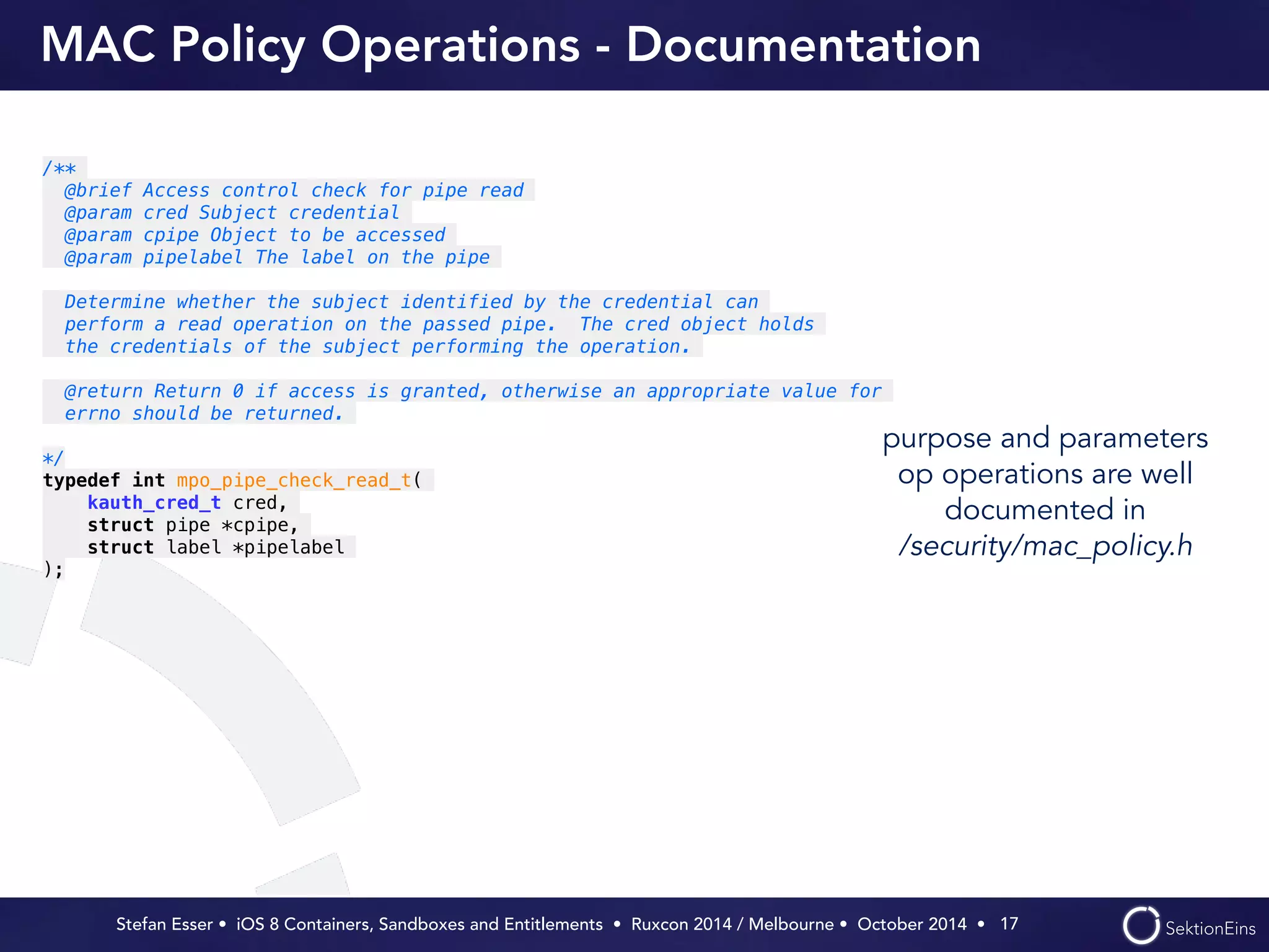 MAC Policy Operations - Documentation 
purpose and parameters 
op operations are well 
documented in 
/security/mac_policy.h 
Stefan Esser • iOS 8 Containers, Sandboxes and Entitlements • Ruxcon 2014 / Melbourne • October 2014 • 
17 
/** 
@brief Access control check for pipe read 
@param cred Subject credential 
@param cpipe Object to be accessed 
@param pipelabel The label on the pipe 
! 
Determine whether the subject identified by the credential can 
perform a read operation on the passed pipe. The cred object holds 
the credentials of the subject performing the operation. 
! 
@return Return 0 if access is granted, otherwise an appropriate value for 
errno should be returned. 
! 
*/ 
typedef int mpo_pipe_check_read_t( 
kauth_cred_t cred, 
struct pipe *cpipe, 
struct label *pipelabel 
); 
 