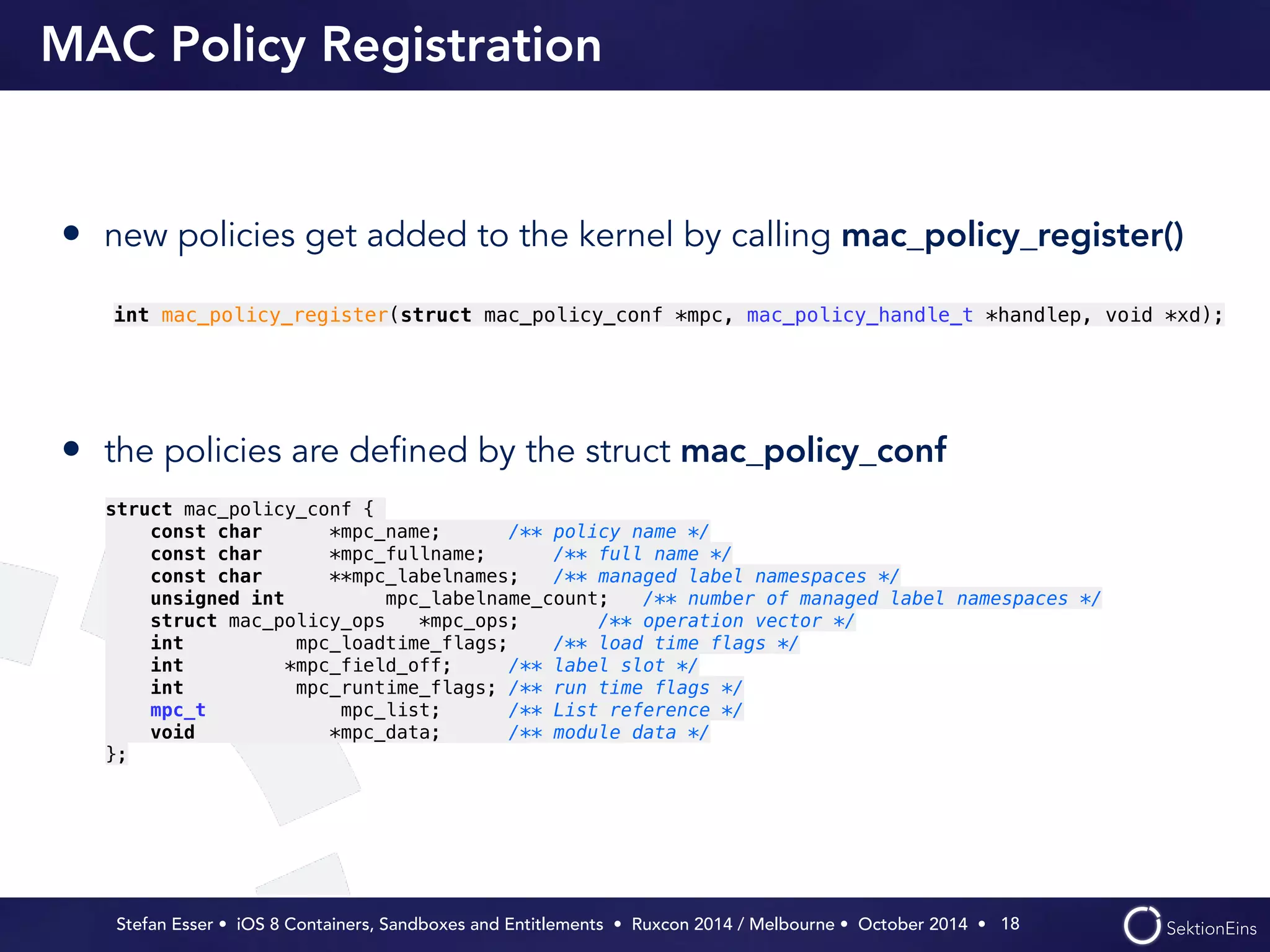 MAC Policy Registration 
• new policies get added to the kernel by calling mac_policy_register() 
int mac_policy_register(struct mac_policy_conf *mpc, mac_policy_handle_t *handlep, void *xd); 
Stefan Esser • iOS 8 Containers, Sandboxes and Entitlements • Ruxcon 2014 / Melbourne • October 2014 • 
! 
! 
• the policies are defined by the struct mac_policy_conf 
18 
struct mac_policy_conf { 
const char *mpc_name; /** policy name */ 
const char *mpc_fullname; /** full name */ 
const char **mpc_labelnames; /** managed label namespaces */ 
unsigned int mpc_labelname_count; /** number of managed label namespaces */ 
struct mac_policy_ops *mpc_ops; /** operation vector */ 
int mpc_loadtime_flags; /** load time flags */ 
int *mpc_field_off; /** label slot */ 
int mpc_runtime_flags; /** run time flags */ 
mpc_t mpc_list; /** List reference */ 
void *mpc_data; /** module data */ 
}; 
 