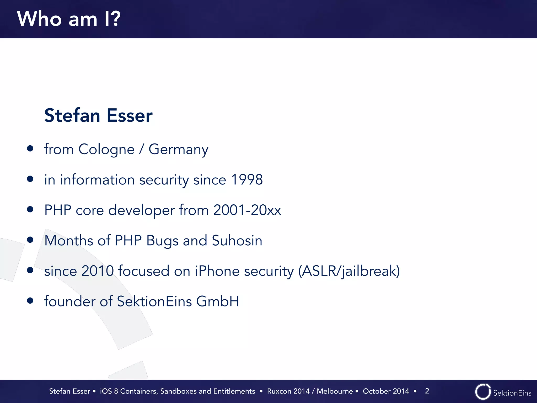 Who am I? 
Stefan Esser 
• from Cologne / Germany 
• in information security since 1998 
• PHP core developer from 2001-20xx 
• Months of PHP Bugs and Suhosin 
• since 2010 focused on iPhone security (ASLR/jailbreak) 
• founder of SektionEins GmbH 
Stefan Esser • iOS 8 Containers, Sandboxes and Entitlements • Ruxcon 2014 / Melbourne • October 2014 • 
2 
 