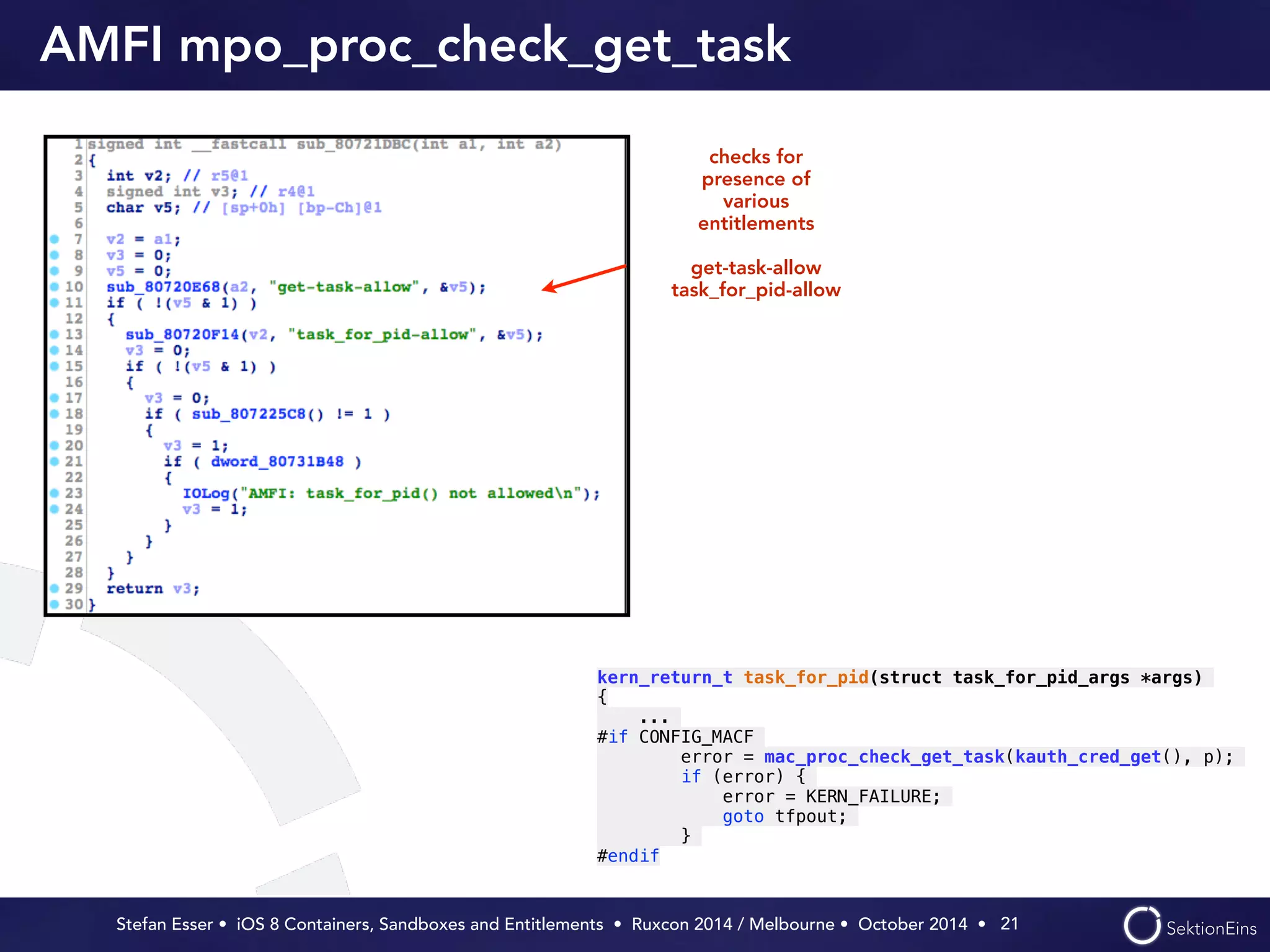 AMFI mpo_proc_check_get_task 
Stefan Esser • iOS 8 Containers, Sandboxes and Entitlements • Ruxcon 2014 / Melbourne • October 2014 • 
21 
checks for 
presence of 
various 
entitlements 
! 
get-task-allow 
task_for_pid-allow 
kern_return_t task_for_pid(struct task_for_pid_args *args) 
{ 
... 
#if CONFIG_MACF 
error = mac_proc_check_get_task(kauth_cred_get(), p); 
if (error) { 
error = KERN_FAILURE; 
goto tfpout; 
} 
#endif 
 