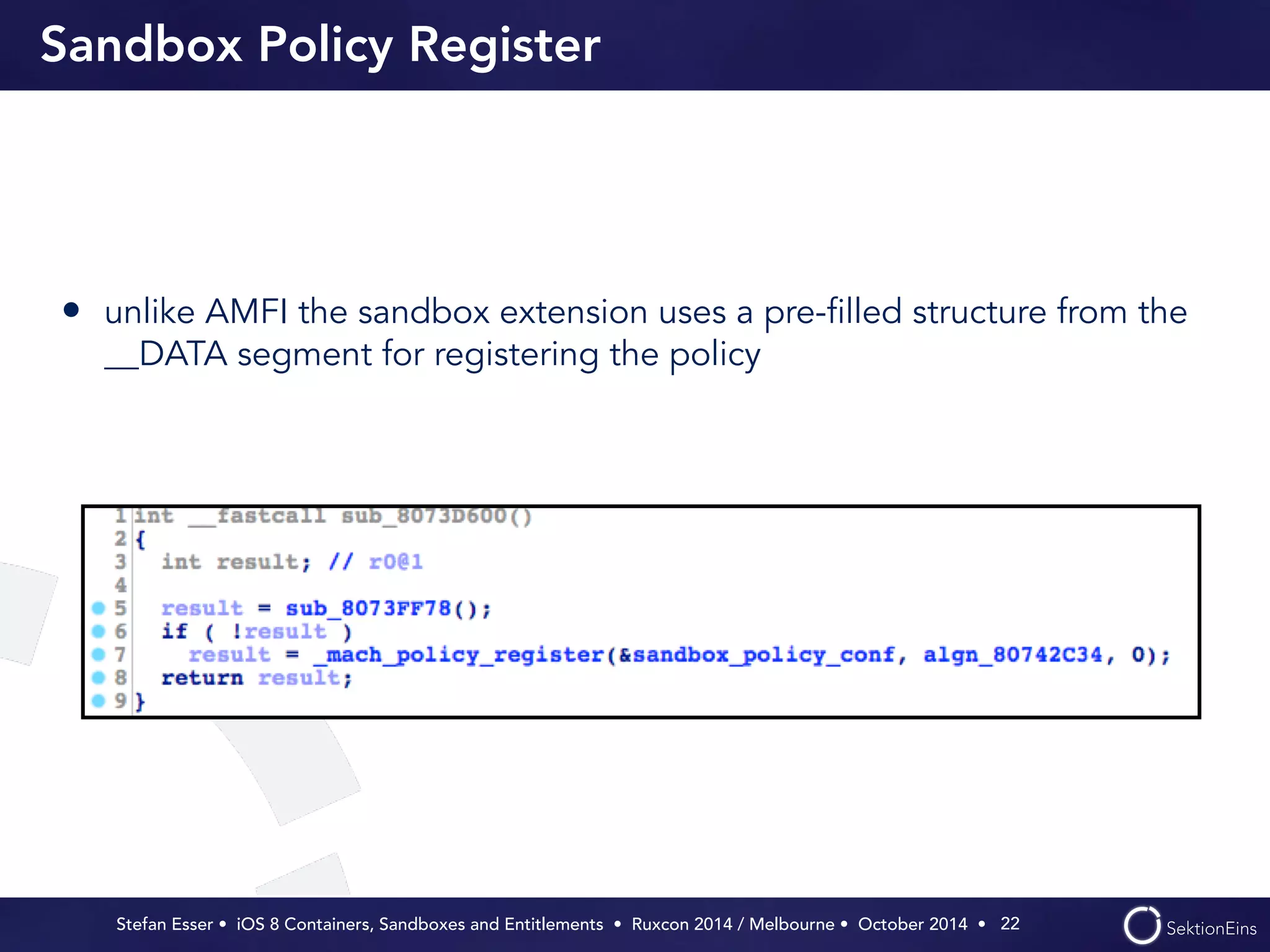 Sandbox Policy Register 
• unlike AMFI the sandbox extension uses a pre-filled structure from the 
__DATA segment for registering the policy 
Stefan Esser • iOS 8 Containers, Sandboxes and Entitlements • Ruxcon 2014 / Melbourne • October 2014 • 
22 
 