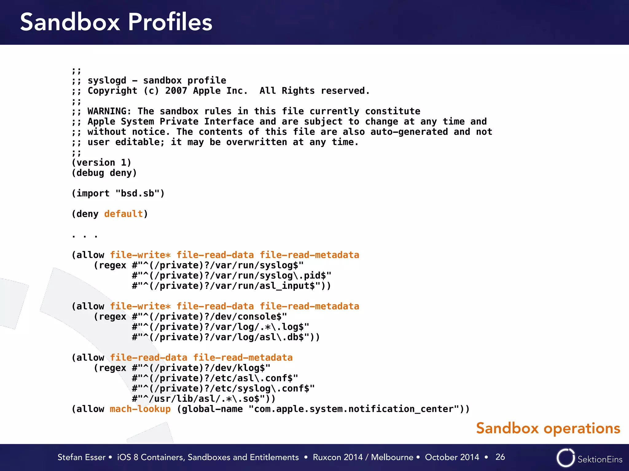 Sandbox Profiles 
Stefan Esser • iOS 8 Containers, Sandboxes and Entitlements • Ruxcon 2014 / Melbourne • October 2014 • 
26 
;; 
;; syslogd - sandbox profile 
;; Copyright (c) 2007 Apple Inc. All Rights reserved. 
;; 
;; WARNING: The sandbox rules in this file currently constitute 
;; Apple System Private Interface and are subject to change at any time and 
;; without notice. The contents of this file are also auto-generated and not 
;; user editable; it may be overwritten at any time. 
;; 
(version 1) 
(debug deny) 
! 
(import "bsd.sb") 
! 
(deny default) 
! 
. . . 
! 
(allow file-write* file-read-data file-read-metadata 
(regex #"^(/private)?/var/run/syslog$" 
#"^(/private)?/var/run/syslog.pid$" 
#"^(/private)?/var/run/asl_input$")) 
! 
(allow file-write* file-read-data file-read-metadata 
(regex #"^(/private)?/dev/console$" 
#"^(/private)?/var/log/.*.log$" 
#"^(/private)?/var/log/asl.db$")) 
! 
(allow file-read-data file-read-metadata 
(regex #"^(/private)?/dev/klog$" 
#"^(/private)?/etc/asl.conf$" 
#"^(/private)?/etc/syslog.conf$" 
#"^/usr/lib/asl/.*.so$")) 
(allow mach-lookup (global-name "com.apple.system.notification_center")) 
Sandbox operations 
 