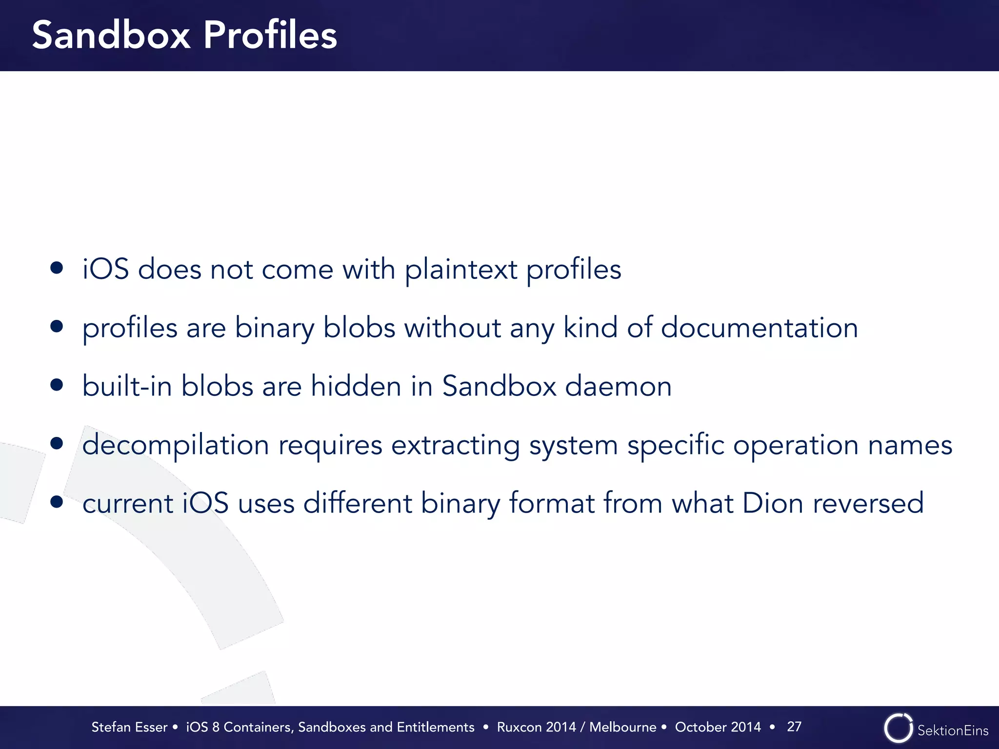 Sandbox Profiles 
• iOS does not come with plaintext profiles 
• profiles are binary blobs without any kind of documentation 
• built-in blobs are hidden in Sandbox daemon 
• decompilation requires extracting system specific operation names 
• current iOS uses different binary format from what Dion reversed 
Stefan Esser • iOS 8 Containers, Sandboxes and Entitlements • Ruxcon 2014 / Melbourne • October 2014 • 
27 
 