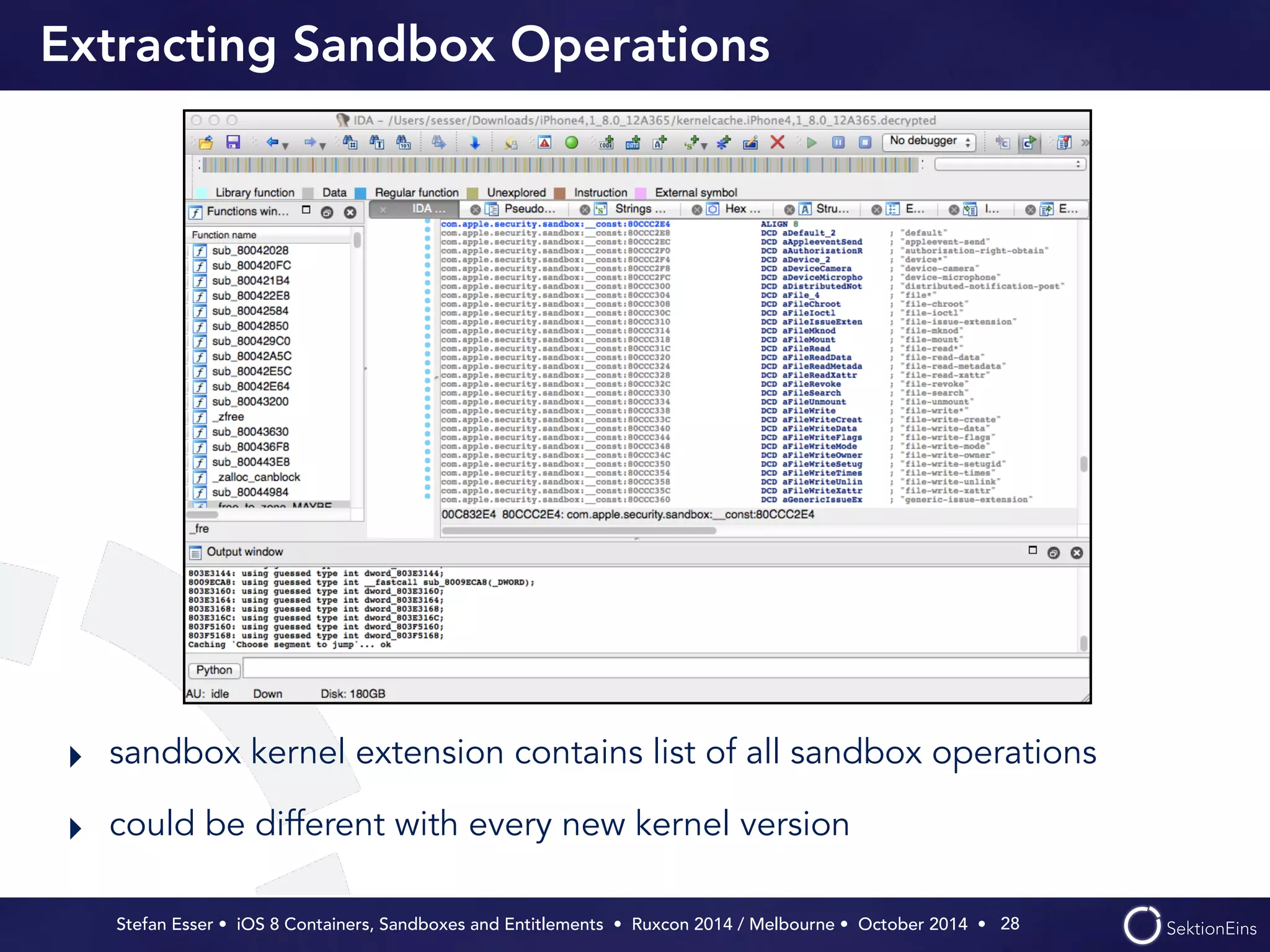 Extracting Sandbox Operations 
‣ sandbox kernel extension contains list of all sandbox operations 
‣ could be different with every new kernel version 
Stefan Esser • iOS 8 Containers, Sandboxes and Entitlements • Ruxcon 2014 / Melbourne • October 2014 • 
28 
 