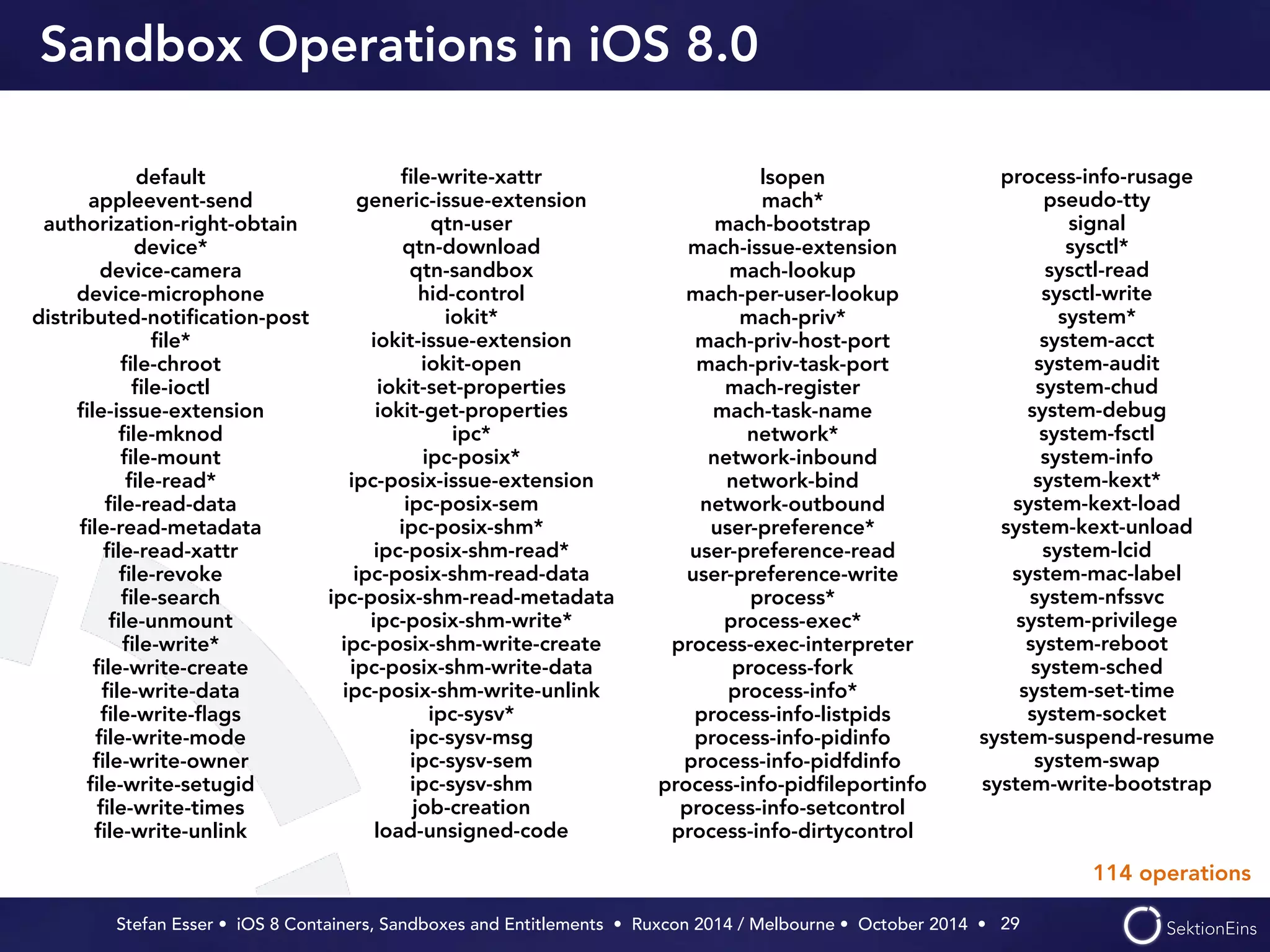 Sandbox Operations in iOS 8.0 
Stefan Esser • iOS 8 Containers, Sandboxes and Entitlements • Ruxcon 2014 / Melbourne • October 2014 • 
29 
default 
appleevent-send 
authorization-right-obtain 
device* 
device-camera 
device-microphone 
distributed-notification-post 
file* 
file-chroot 
file-ioctl 
file-issue-extension 
file-mknod 
file-mount 
file-read* 
file-read-data 
file-read-metadata 
file-read-xattr 
file-revoke 
file-search 
file-unmount 
file-write* 
file-write-create 
file-write-data 
file-write-flags 
file-write-mode 
file-write-owner 
file-write-setugid 
file-write-times 
file-write-unlink 
file-write-xattr 
generic-issue-extension 
qtn-user 
qtn-download 
qtn-sandbox 
hid-control 
iokit* 
iokit-issue-extension 
iokit-open 
iokit-set-properties 
iokit-get-properties 
ipc* 
ipc-posix* 
ipc-posix-issue-extension 
ipc-posix-sem 
ipc-posix-shm* 
ipc-posix-shm-read* 
ipc-posix-shm-read-data 
ipc-posix-shm-read-metadata 
ipc-posix-shm-write* 
ipc-posix-shm-write-create 
ipc-posix-shm-write-data 
ipc-posix-shm-write-unlink 
ipc-sysv* 
ipc-sysv-msg 
ipc-sysv-sem 
ipc-sysv-shm 
job-creation 
load-unsigned-code 
lsopen 
mach* 
mach-bootstrap 
mach-issue-extension 
mach-lookup 
mach-per-user-lookup 
mach-priv* 
mach-priv-host-port 
mach-priv-task-port 
mach-register 
mach-task-name 
network* 
network-inbound 
network-bind 
network-outbound 
user-preference* 
user-preference-read 
user-preference-write 
process* 
process-exec* 
process-exec-interpreter 
process-fork 
process-info* 
process-info-listpids 
process-info-pidinfo 
process-info-pidfdinfo 
process-info-pidfileportinfo 
process-info-setcontrol 
process-info-dirtycontrol 
process-info-rusage 
pseudo-tty 
signal 
sysctl* 
sysctl-read 
sysctl-write 
system* 
system-acct 
system-audit 
system-chud 
system-debug 
system-fsctl 
system-info 
system-kext* 
system-kext-load 
system-kext-unload 
system-lcid 
system-mac-label 
system-nfssvc 
system-privilege 
system-reboot 
system-sched 
system-set-time 
system-socket 
system-suspend-resume 
system-swap 
system-write-bootstrap 
114 operations 
 