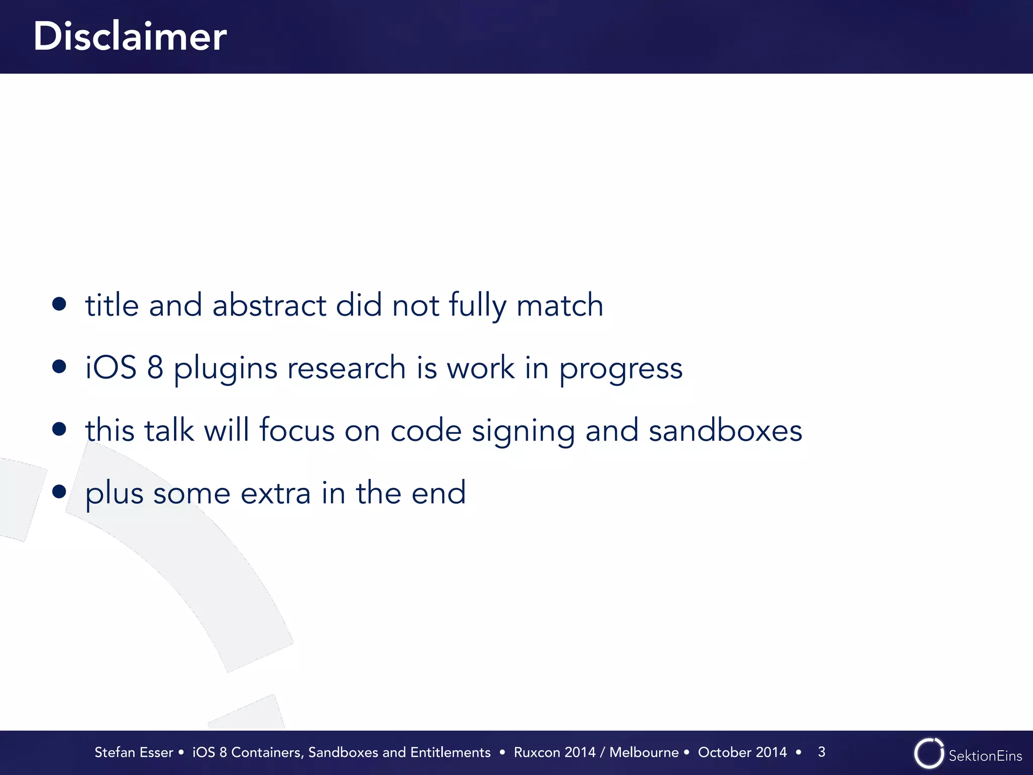 Disclaimer 
• title and abstract did not fully match 
• iOS 8 plugins research is work in progress 
• this talk will focus on code signing and sandboxes 
• plus some extra in the end 
Stefan Esser • iOS 8 Containers, Sandboxes and Entitlements • Ruxcon 2014 / Melbourne • October 2014 • 
3 
 