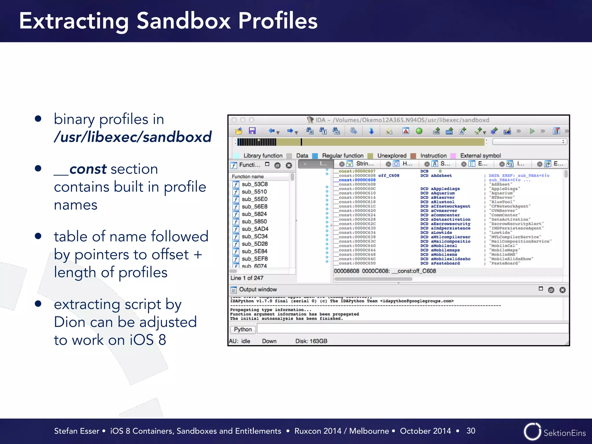 Extracting Sandbox Profiles 
• binary profiles in 
/usr/libexec/sandboxd 
• __const section 
contains built in profile 
names 
• table of name followed 
by pointers to offset + 
length of profiles 
• extracting script by 
Dion can be adjusted 
to work on iOS 8 
Stefan Esser • iOS 8 Containers, Sandboxes and Entitlements • Ruxcon 2014 / Melbourne • October 2014 • 
30 
 