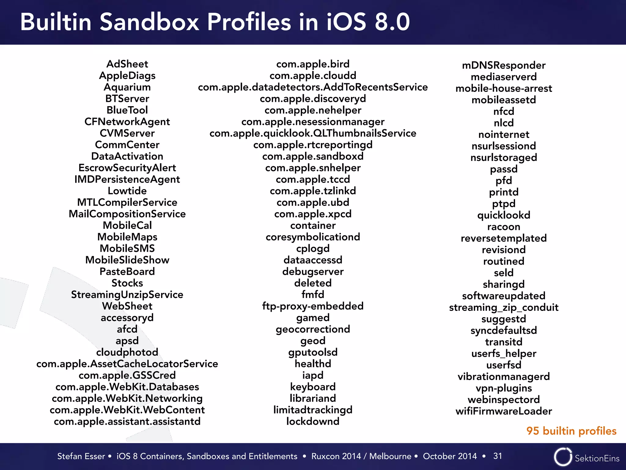 Builtin Sandbox Profiles in iOS 8.0 
Stefan Esser • iOS 8 Containers, Sandboxes and Entitlements • Ruxcon 2014 / Melbourne • October 2014 • 
31 
AdSheet 
AppleDiags 
Aquarium 
BTServer 
BlueTool 
CFNetworkAgent 
CVMServer 
CommCenter 
DataActivation 
EscrowSecurityAlert 
IMDPersistenceAgent 
Lowtide 
MTLCompilerService 
MailCompositionService 
MobileCal 
MobileMaps 
MobileSMS 
MobileSlideShow 
PasteBoard 
Stocks 
StreamingUnzipService 
WebSheet 
accessoryd 
afcd 
apsd 
cloudphotod 
com.apple.AssetCacheLocatorService 
com.apple.GSSCred 
com.apple.WebKit.Databases 
com.apple.WebKit.Networking 
com.apple.WebKit.WebContent 
com.apple.assistant.assistantd 
com.apple.bird 
com.apple.cloudd 
com.apple.datadetectors.AddToRecentsService 
com.apple.discoveryd 
com.apple.nehelper 
com.apple.nesessionmanager 
com.apple.quicklook.QLThumbnailsService 
com.apple.rtcreportingd 
com.apple.sandboxd 
com.apple.snhelper 
com.apple.tccd 
com.apple.tzlinkd 
com.apple.ubd 
com.apple.xpcd 
container 
coresymbolicationd 
cplogd 
dataaccessd 
debugserver 
deleted 
fmfd 
ftp-proxy-embedded 
gamed 
geocorrectiond 
geod 
gputoolsd 
healthd 
iapd 
keyboard 
librariand 
limitadtrackingd 
lockdownd 
mDNSResponder 
mediaserverd 
mobile-house-arrest 
mobileassetd 
nfcd 
nlcd 
nointernet 
nsurlsessiond 
nsurlstoraged 
passd 
pfd 
printd 
ptpd 
quicklookd 
racoon 
reversetemplated 
revisiond 
routined 
seld 
sharingd 
softwareupdated 
streaming_zip_conduit 
suggestd 
syncdefaultsd 
transitd 
userfs_helper 
userfsd 
vibrationmanagerd 
vpn-plugins 
webinspectord 
wifiFirmwareLoader 
95 builtin profiles 
 