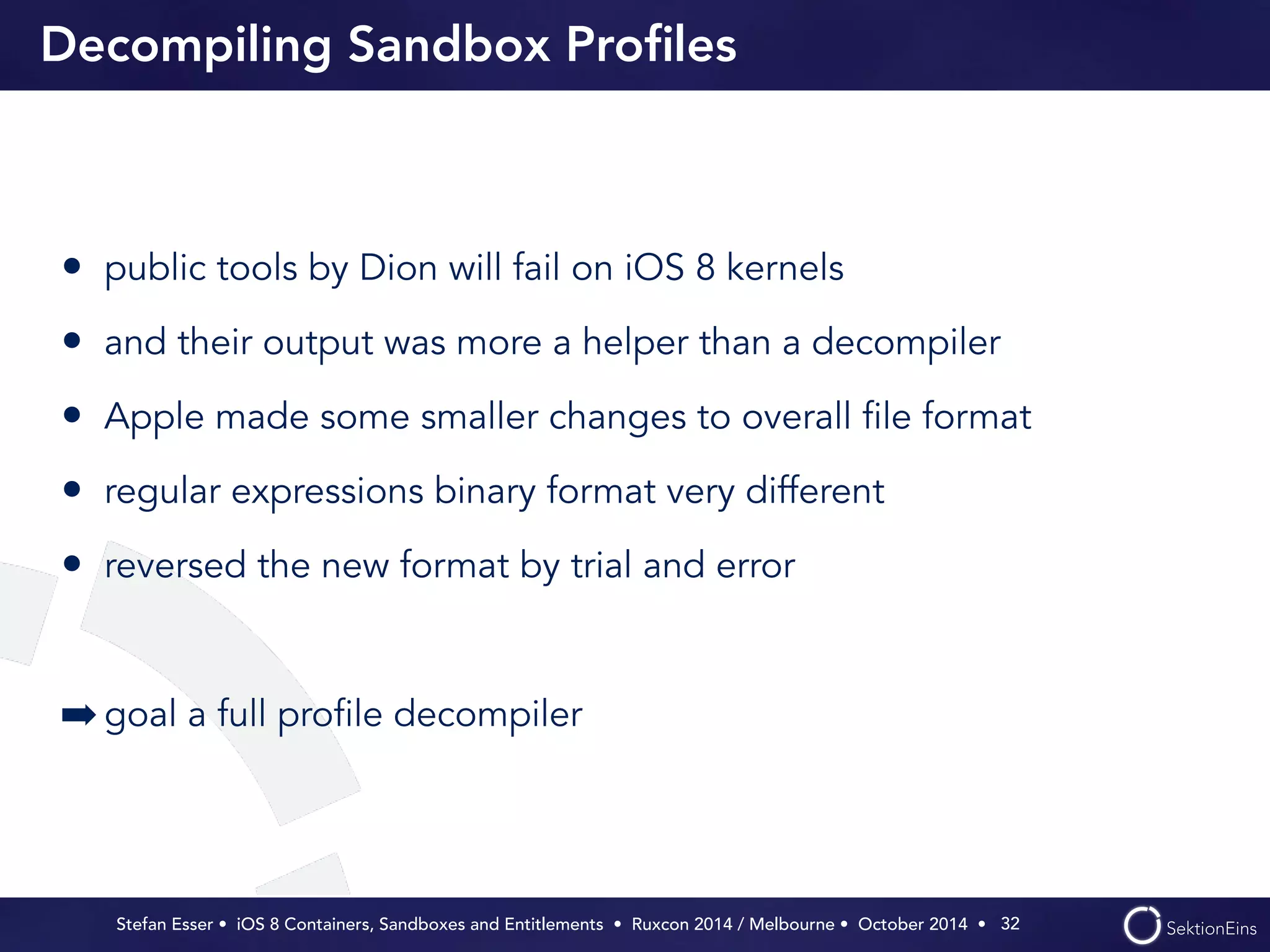 Decompiling Sandbox Profiles 
• public tools by Dion will fail on iOS 8 kernels 
• and their output was more a helper than a decompiler 
• Apple made some smaller changes to overall file format 
• regular expressions binary format very different 
• reversed the new format by trial and error 
Stefan Esser • iOS 8 Containers, Sandboxes and Entitlements • Ruxcon 2014 / Melbourne • October 2014 • 
! 
➡goal a full profile decompiler 
32 
 
