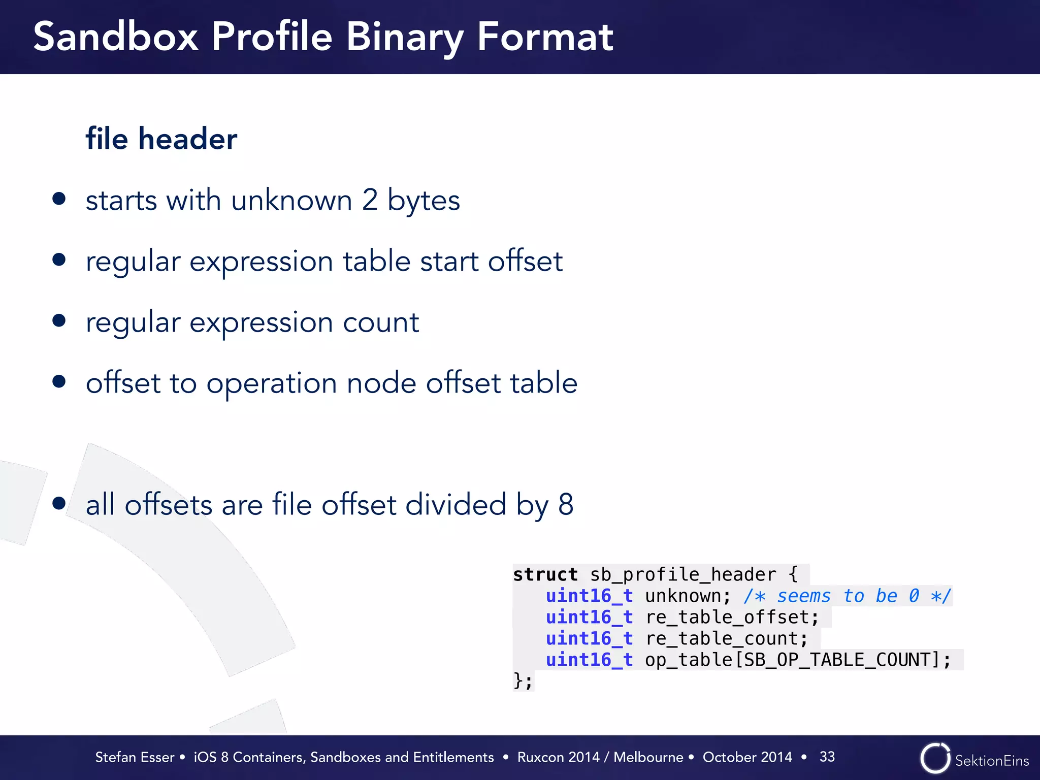 Sandbox Profile Binary Format 
file header 
• starts with unknown 2 bytes 
• regular expression table start offset 
• regular expression count 
• offset to operation node offset table 
! 
• all offsets are file offset divided by 8 
Stefan Esser • iOS 8 Containers, Sandboxes and Entitlements • Ruxcon 2014 / Melbourne • October 2014 • 
33 
struct sb_profile_header { 
uint16_t unknown; /* seems to be 0 */ 
uint16_t re_table_offset; 
uint16_t re_table_count; 
uint16_t op_table[SB_OP_TABLE_COUNT]; 
}; 
 