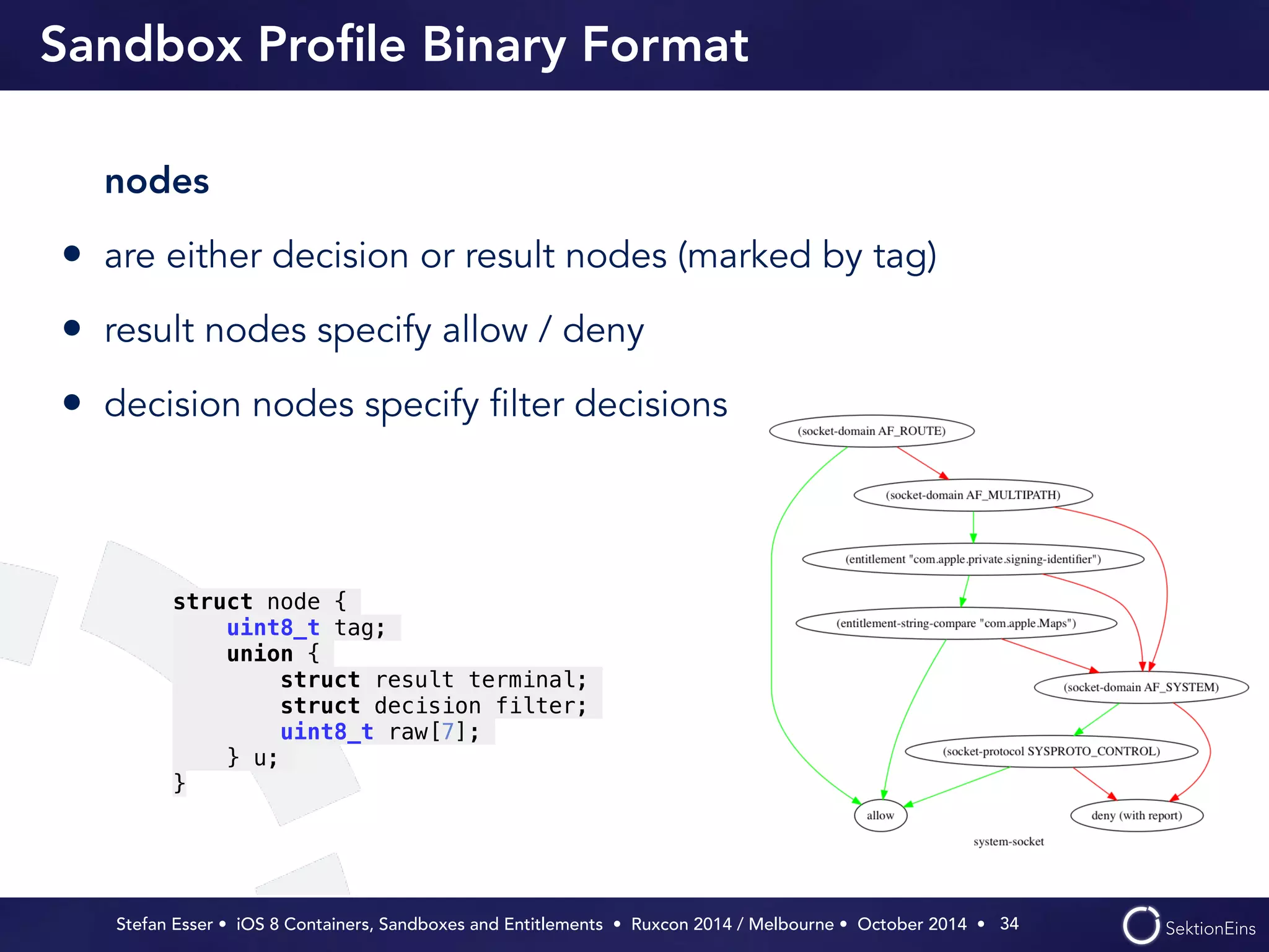 Sandbox Profile Binary Format 
nodes 
• are either decision or result nodes (marked by tag) 
• result nodes specify allow / deny 
• decision nodes specify filter decisions 
Stefan Esser • iOS 8 Containers, Sandboxes and Entitlements • Ruxcon 2014 / Melbourne • October 2014 • 
34 
struct node { 
uint8_t tag; 
union { 
struct result terminal; 
struct decision filter; 
uint8_t raw[7]; 
} u; 
} 
 