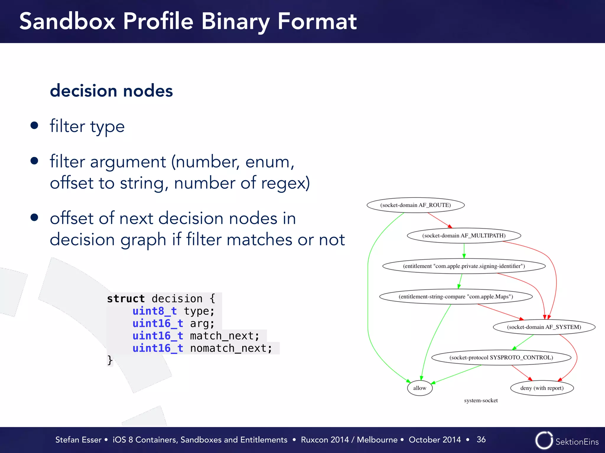 Sandbox Profile Binary Format 
decision nodes 
• filter type 
• filter argument (number, enum, 
offset to string, number of regex) 
• offset of next decision nodes in 
decision graph if filter matches or not 
Stefan Esser • iOS 8 Containers, Sandboxes and Entitlements • Ruxcon 2014 / Melbourne • October 2014 • 
36 
struct decision { 
uint8_t type; 
uint16_t arg; 
uint16_t match_next; 
uint16_t nomatch_next; 
} 
 