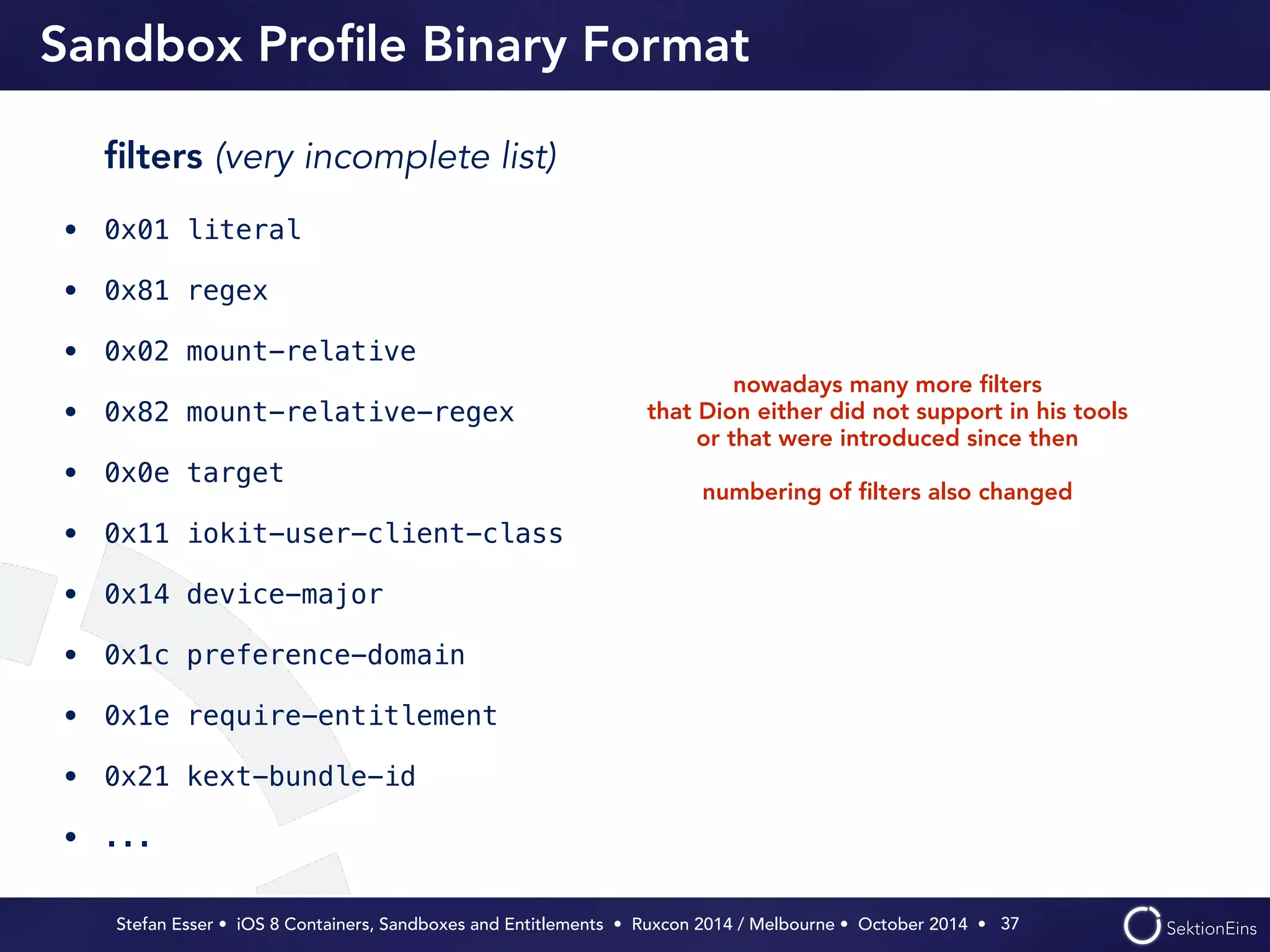 Sandbox Profile Binary Format 
Stefan Esser • iOS 8 Containers, Sandboxes and Entitlements • Ruxcon 2014 / Melbourne • October 2014 • 
37 
filters (very incomplete list) 
• 0x01 literal 
• 0x81 regex 
• 0x02 mount-relative 
• 0x82 mount-relative-regex 
• 0x0e target 
• 0x11 iokit-user-client-class 
• 0x14 device-major 
• 0x1c preference-domain 
• 0x1e require-entitlement 
• 0x21 kext-bundle-id 
• ... 
nowadays many more filters 
that Dion either did not support in his tools 
or that were introduced since then 
! 
numbering of filters also changed 
 