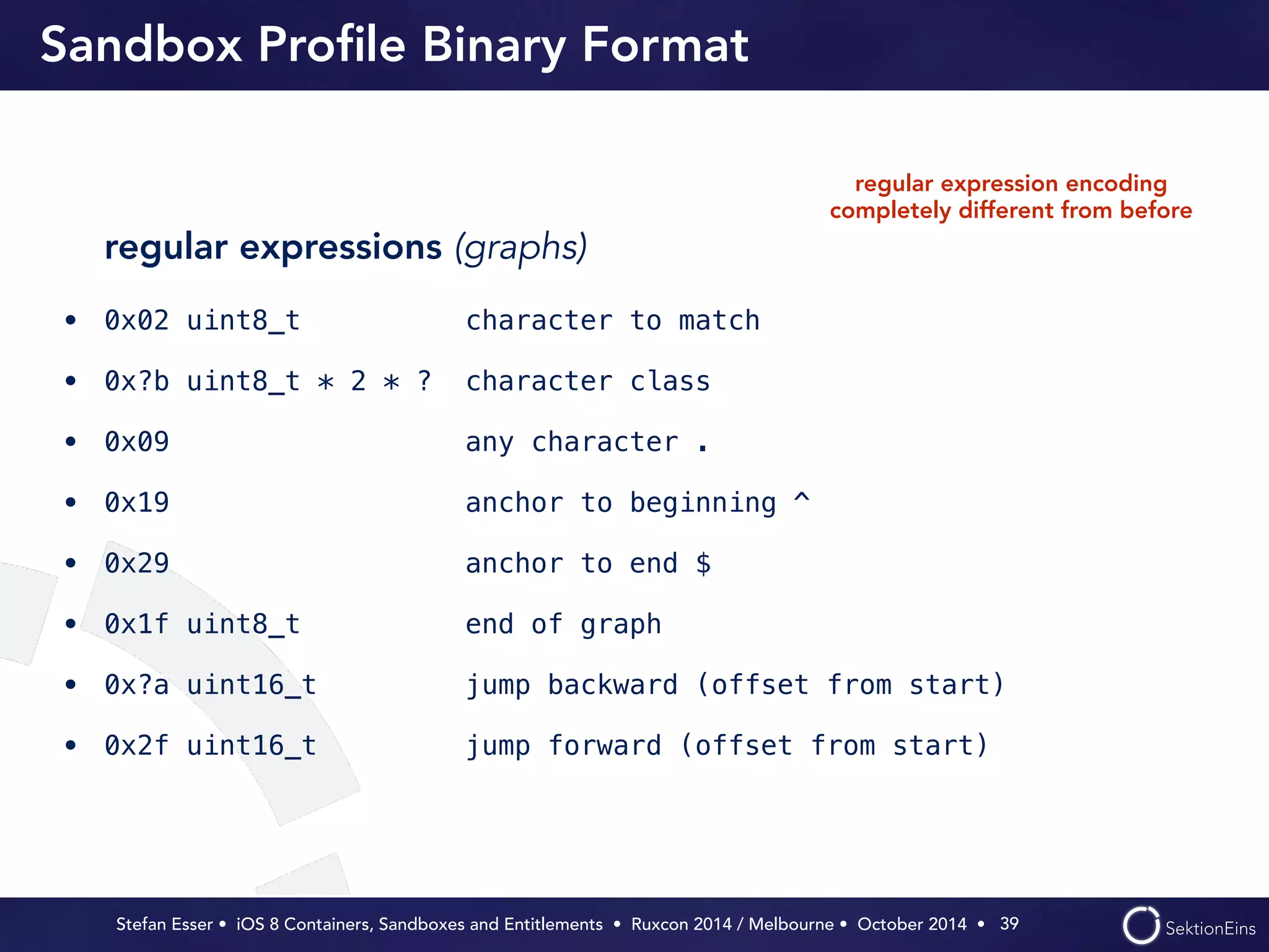 Sandbox Profile Binary Format 
regular expression encoding 
completely different from before 
regular expressions (graphs) 
• 0x02 uint8_t character to match 
• 0x?b uint8_t * 2 * ? character class 
• 0x09 any character . 
• 0x19 anchor to beginning ^ 
• 0x29 anchor to end $ 
• 0x1f uint8_t end of graph 
• 0x?a uint16_t jump backward (offset from start) 
• 0x2f uint16_t jump forward (offset from start) 
Stefan Esser • iOS 8 Containers, Sandboxes and Entitlements • Ruxcon 2014 / Melbourne • October 2014 • 
39 
 