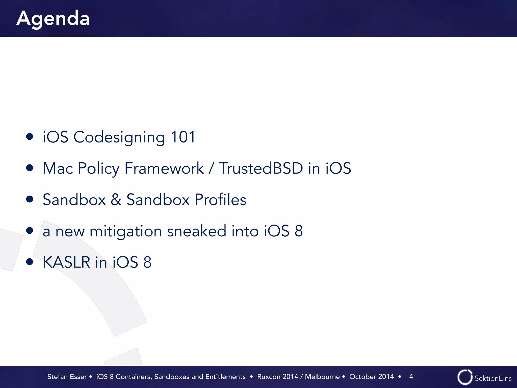 Agenda 
• iOS Codesigning 101 
• Mac Policy Framework / TrustedBSD in iOS 
• Sandbox & Sandbox Profiles 
• a new mitigation sneaked into iOS 8 
• KASLR in iOS 8 
Stefan Esser • iOS 8 Containers, Sandboxes and Entitlements • Ruxcon 2014 / Melbourne • October 2014 • 
4 
 