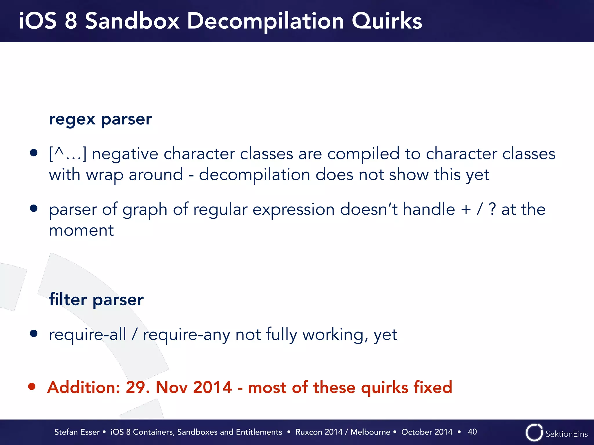 iOS 8 Sandbox Decompilation Quirks 
regex parser 
• [^…] negative character classes are compiled to character classes 
with wrap around - decompilation does not show this yet 
• parser of graph of regular expression doesn’t handle + / ? at the 
moment 
! 
filter parser 
• require-all / require-any not fully working, yet 
Stefan Esser • iOS 8 Containers, Sandboxes and Entitlements • Ruxcon 2014 / Melbourne • October 2014 • 
40 
• Addition: 29. Nov 2014 - most of these quirks fixed 
 