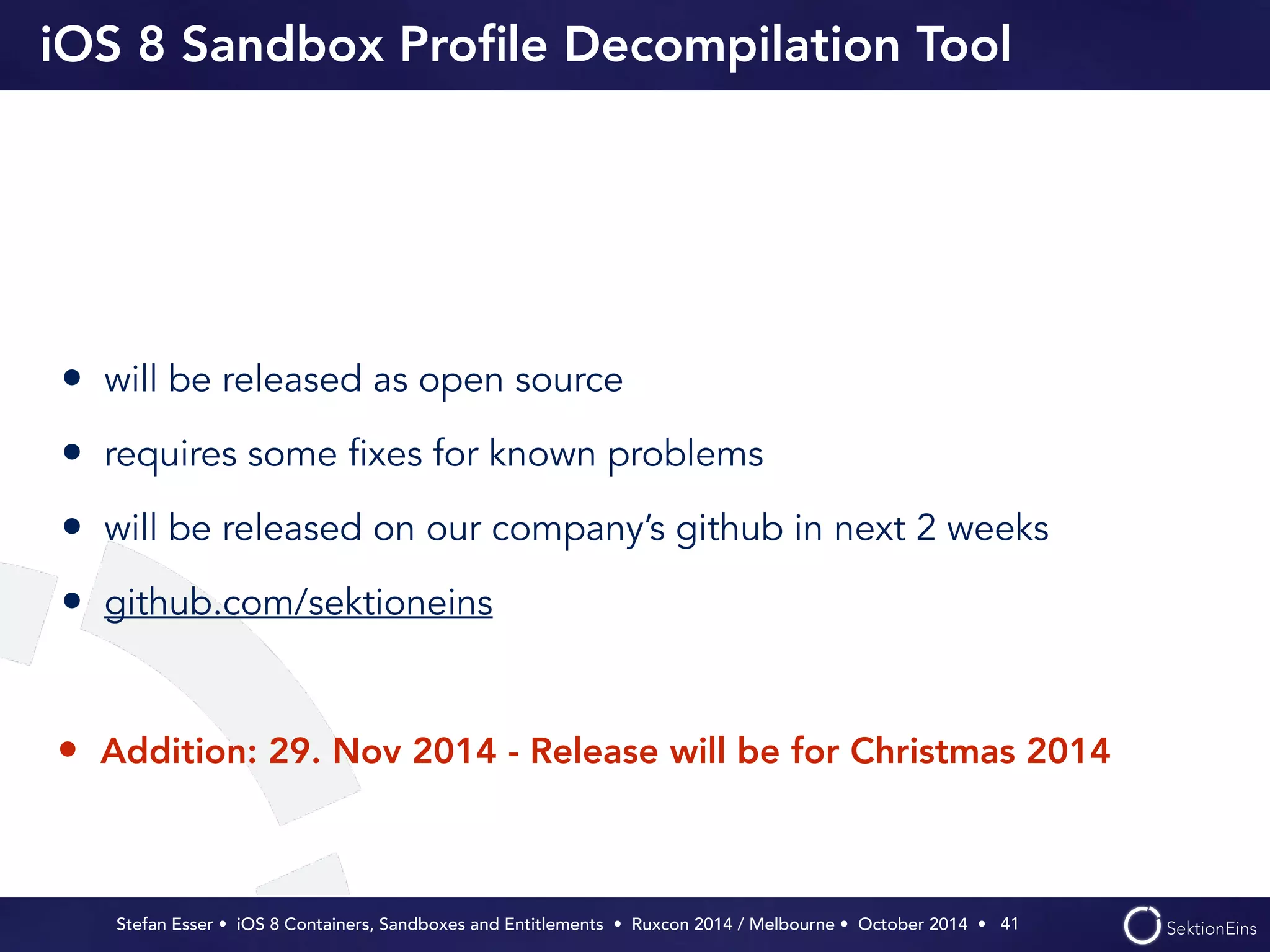 iOS 8 Sandbox Profile Decompilation Tool 
• will be released as open source 
• requires some fixes for known problems 
• will be released on our company’s github in next 2 weeks 
• github.com/sektioneins 
• Addition: 29. Nov 2014 - Release will be for Christmas 2014 
Stefan Esser • iOS 8 Containers, Sandboxes and Entitlements • Ruxcon 2014 / Melbourne • October 2014 • 
41 
 