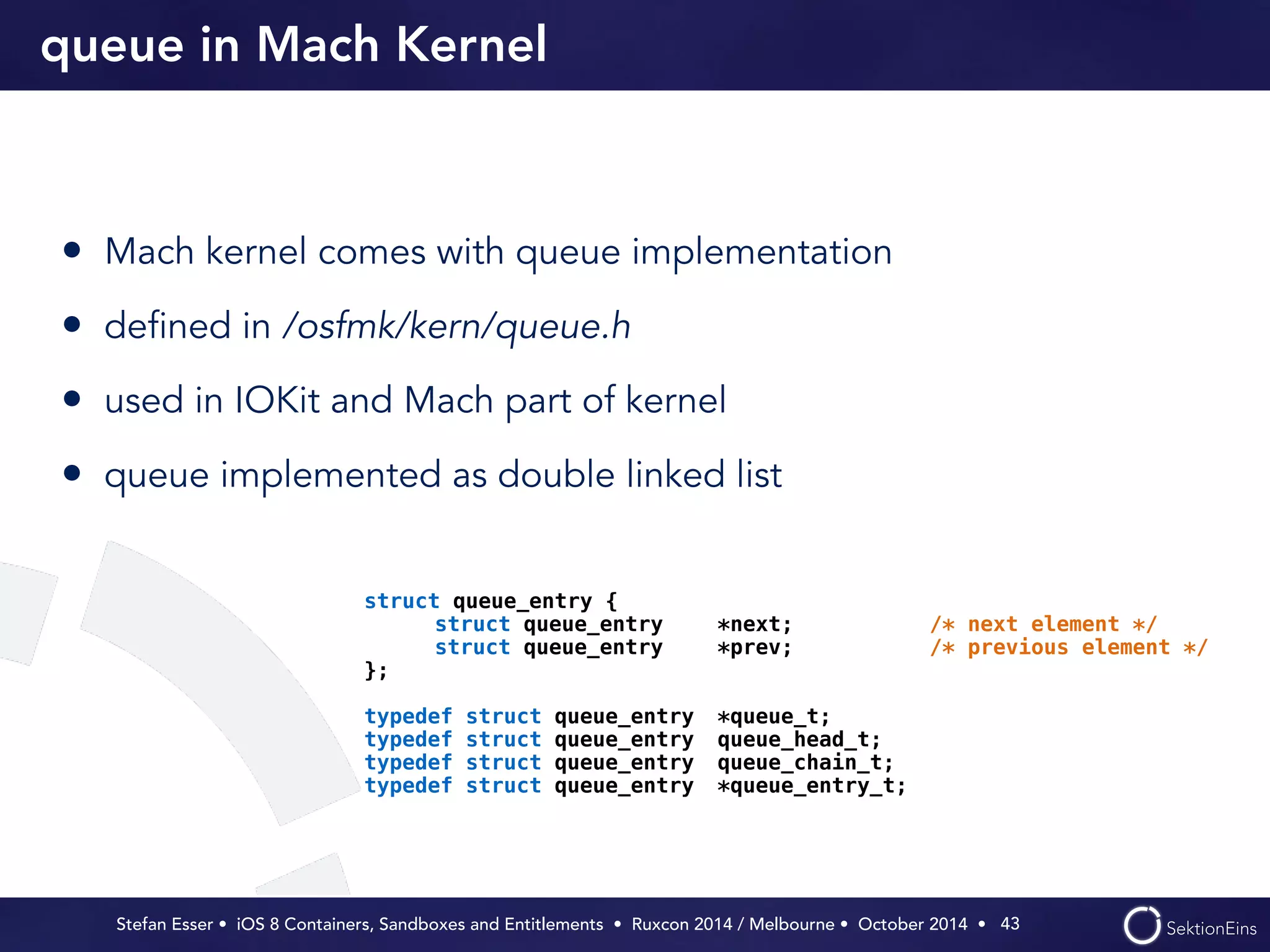 queue in Mach Kernel 
• Mach kernel comes with queue implementation 
• defined in /osfmk/kern/queue.h 
• used in IOKit and Mach part of kernel 
• queue implemented as double linked list 
Stefan Esser • iOS 8 Containers, Sandboxes and Entitlements • Ruxcon 2014 / Melbourne • October 2014 • 
43 
struct queue_entry { 
struct queue_entry *next; /* next element */ 
struct queue_entry *prev; /* previous element */ 
}; 
! 
typedef struct queue_entry *queue_t; 
typedef struct queue_entry queue_head_t; 
typedef struct queue_entry queue_chain_t; 
typedef struct queue_entry *queue_entry_t; 
 