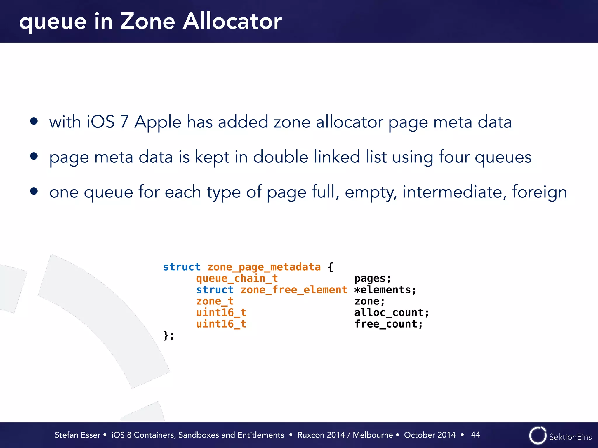 queue in Zone Allocator 
• with iOS 7 Apple has added zone allocator page meta data 
• page meta data is kept in double linked list using four queues 
• one queue for each type of page full, empty, intermediate, foreign 
Stefan Esser • iOS 8 Containers, Sandboxes and Entitlements • Ruxcon 2014 / Melbourne • October 2014 • 
44 
struct zone_page_metadata { 
queue_chain_t pages; 
struct zone_free_element *elements; 
zone_t zone; 
uint16_t alloc_count; 
uint16_t free_count; 
}; 
 