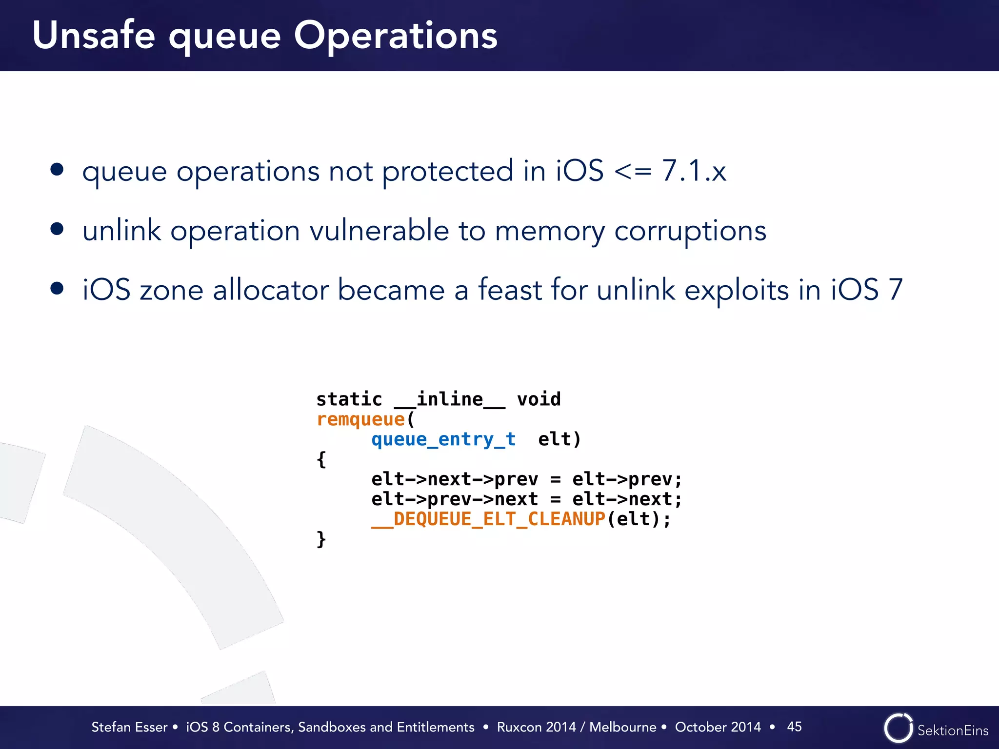 Unsafe queue Operations 
• queue operations not protected in iOS <= 7.1.x 
• unlink operation vulnerable to memory corruptions 
• iOS zone allocator became a feast for unlink exploits in iOS 7 
Stefan Esser • iOS 8 Containers, Sandboxes and Entitlements • Ruxcon 2014 / Melbourne • October 2014 • 
45 
static __inline__ void 
remqueue( 
queue_entry_t elt) 
{ 
elt->next->prev = elt->prev; 
elt->prev->next = elt->next; 
__DEQUEUE_ELT_CLEANUP(elt); 
} 
 