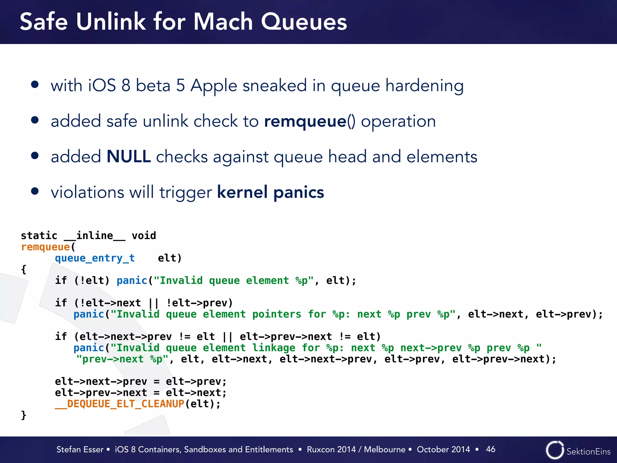 Safe Unlink for Mach Queues 
• with iOS 8 beta 5 Apple sneaked in queue hardening 
• added safe unlink check to remqueue() operation 
• added NULL checks against queue head and elements 
• violations will trigger kernel panics 
Stefan Esser • iOS 8 Containers, Sandboxes and Entitlements • Ruxcon 2014 / Melbourne • October 2014 • 
46 
static __inline__ void 
remqueue( 
queue_entry_t elt) 
{ 
if (!elt) panic("Invalid queue element %p", elt); 
if (!elt->next || !elt->prev) 
panic("Invalid queue element pointers for %p: next %p prev %p", elt->next, elt->prev); 
if (elt->next->prev != elt || elt->prev->next != elt) 
panic("Invalid queue element linkage for %p: next %p next->prev %p prev %p " 
"prev->next %p", elt, elt->next, elt->next->prev, elt->prev, elt->prev->next); 
elt->next->prev = elt->prev; 
elt->prev->next = elt->next; 
__DEQUEUE_ELT_CLEANUP(elt); 
} 
 