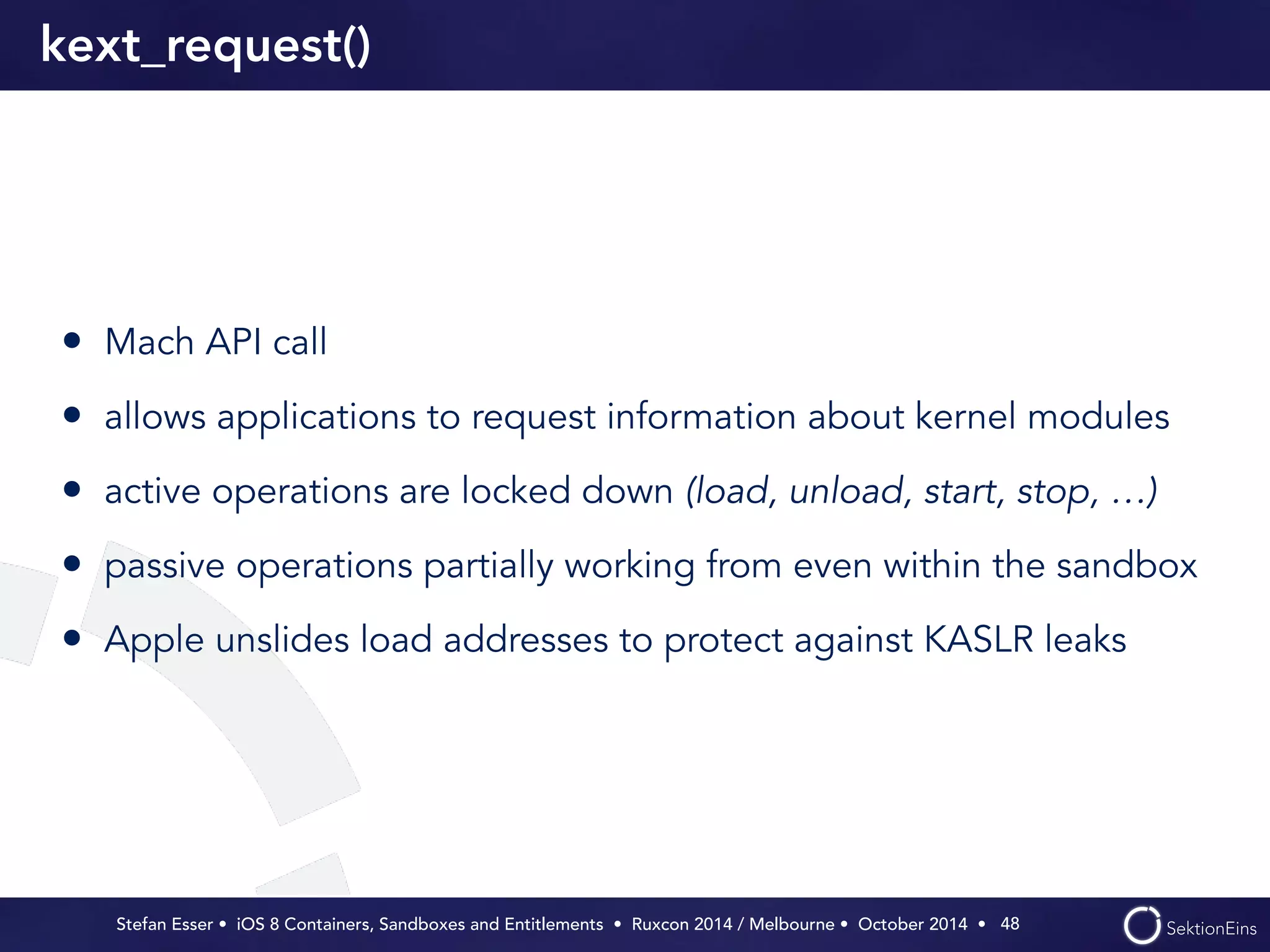 kext_request() 
• Mach API call 
• allows applications to request information about kernel modules 
• active operations are locked down (load, unload, start, stop, …) 
• passive operations partially working from even within the sandbox 
• Apple unslides load addresses to protect against KASLR leaks 
Stefan Esser • iOS 8 Containers, Sandboxes and Entitlements • Ruxcon 2014 / Melbourne • October 2014 • 
48 
 
