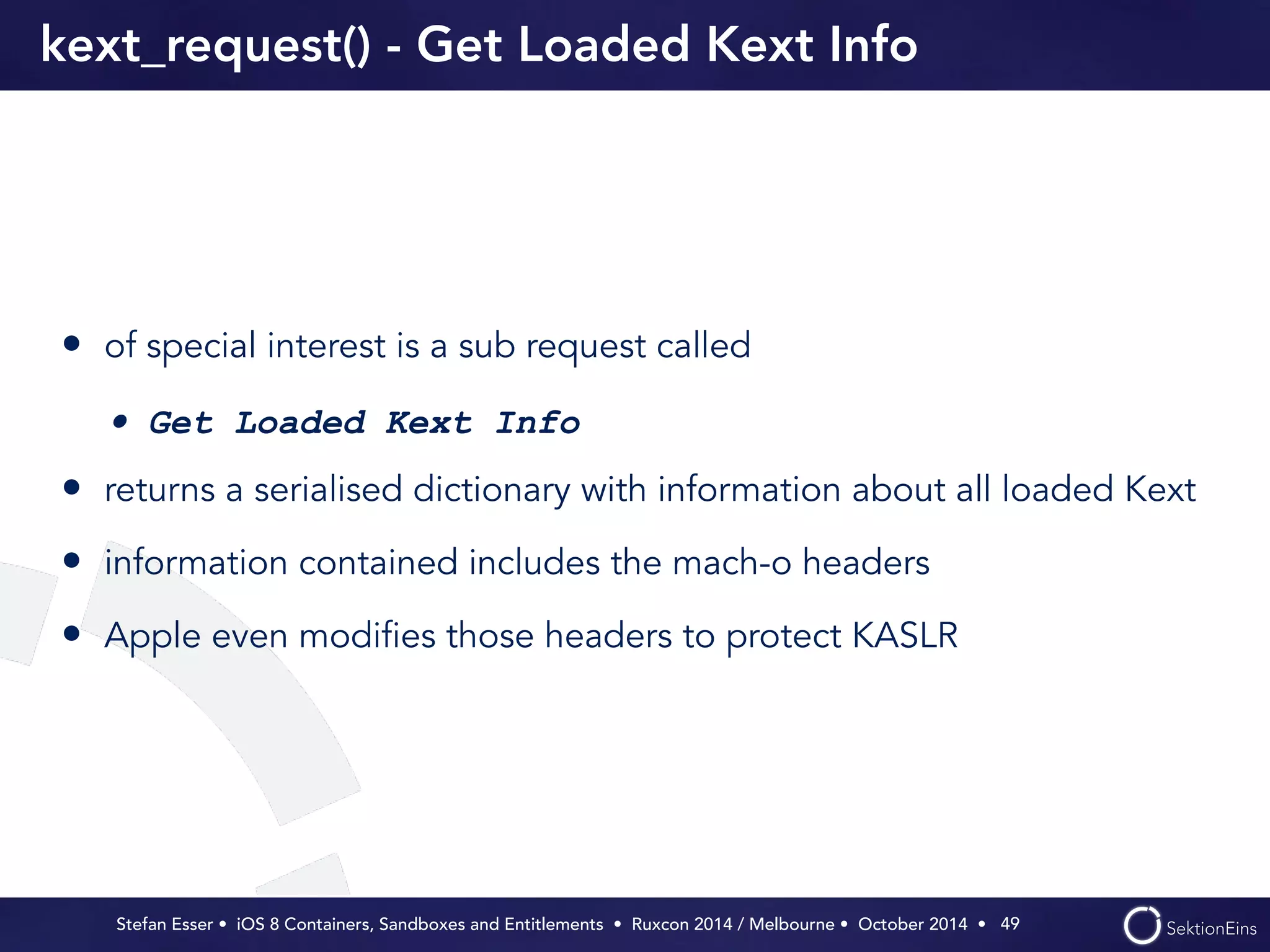 kext_request() - Get Loaded Kext Info 
• of special interest is a sub request called 
• Get Loaded Kext Info 
• returns a serialised dictionary with information about all loaded Kext 
• information contained includes the mach-o headers 
• Apple even modifies those headers to protect KASLR 
Stefan Esser • iOS 8 Containers, Sandboxes and Entitlements • Ruxcon 2014 / Melbourne • October 2014 • 
49 
 