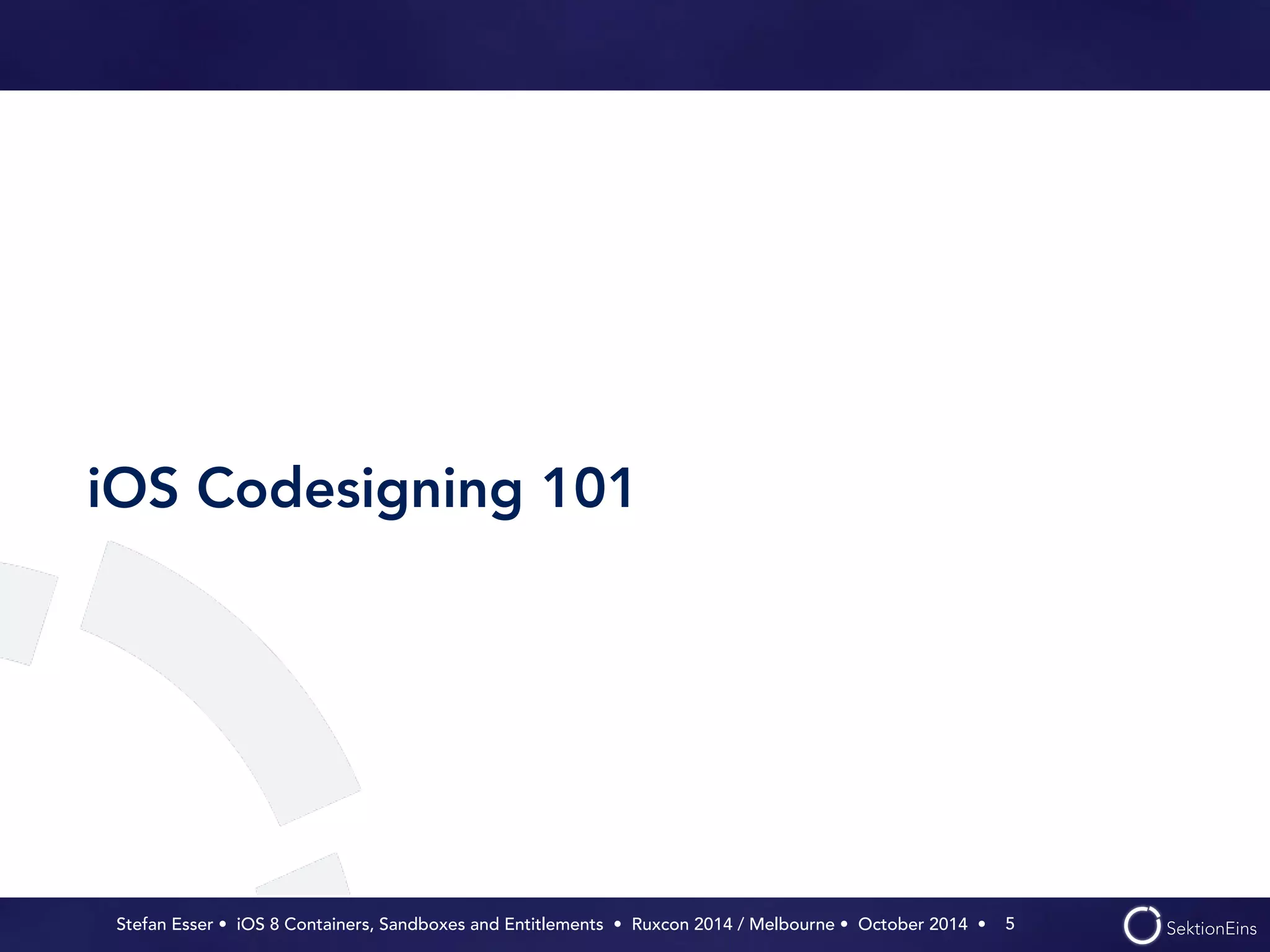 iOS Codesigning 101 
Stefan Esser • iOS 8 Containers, Sandboxes and Entitlements • Ruxcon 2014 / Melbourne • October 2014 • 
5 
 