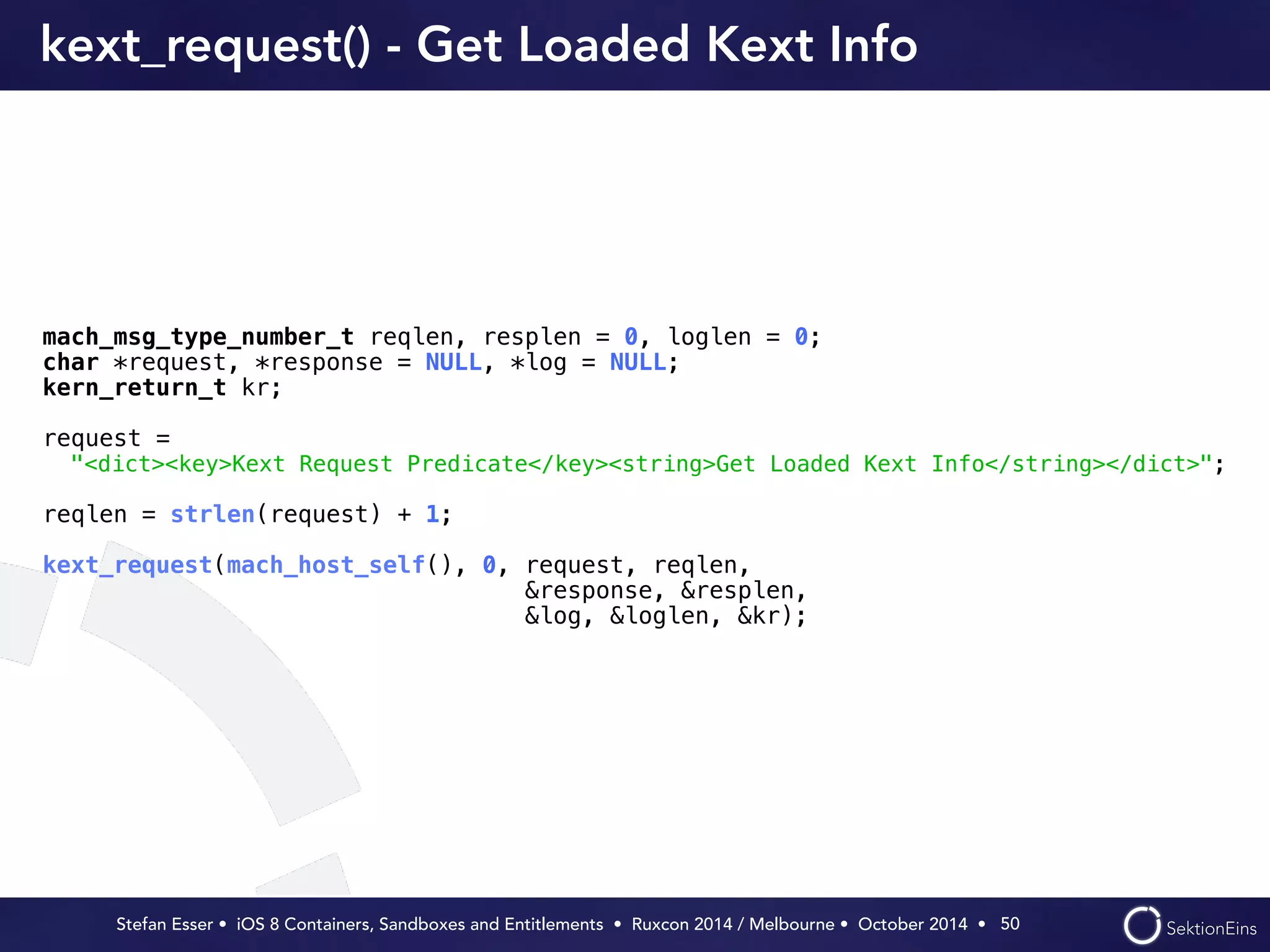 kext_request() - Get Loaded Kext Info 
mach_msg_type_number_t reqlen, resplen = 0, loglen = 0; 
char *request, *response = NULL, *log = NULL; 
kern_return_t kr; 
request = 
"<dict><key>Kext Request Predicate</key><string>Get Loaded Kext Info</string></dict>"; 
reqlen = strlen(request) + 1; 
kext_request(mach_host_self(), 0, request, reqlen, 
Stefan Esser • iOS 8 Containers, Sandboxes and Entitlements • Ruxcon 2014 / Melbourne • October 2014 • 
50 
&response, &resplen, 
&log, &loglen, &kr); 
 