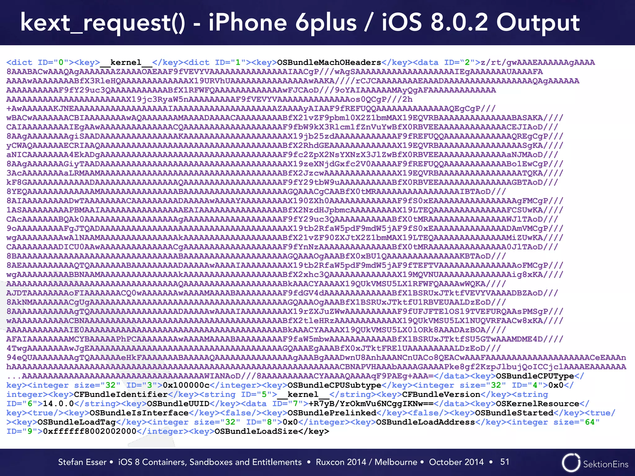 kext_request() - iPhone 6plus / iOS 8.0.2 Output 
<dict ID="0"><key>__kernel__</key><dict ID="1"><key>OSBundleMachOHeaders</key><data ID=“2">z/rt/gwAAAEAAAAAAgAAAA 
8AAABACwAAAQAgAAAAAAAZAAAAOAEAAF9fVEVYVAAAAAAAAAAAAAAAIAACgP///wAgSAAAAAAAAAAAAAAAAAAAIEgAAAAAAAUAAAAFA 
AAAAwAAAAAAAABfX3RleHQAAAAAAAAAAAAAX19URVhUAAAAAAAAAAAAAAAwAAKA////rCJCAAAAAAAAEAAADAAAAAAAAAAAAAAAAAQAgAAAAAA 
AAAAAAAAAAF9fY29uc3QAAAAAAAAAAABfX1RFWFQAAAAAAAAAAAAAwFJCAoD///9oYAIAAAAAAMAyQgAFAAAAAAAAAAAAA 
AAAAAAAAAAAAAAAAAAAAAAAX19jc3RyaW5nAAAAAAAAAF9fVEVYVAAAAAAAAAAAAAAos0QCgP///2h 
+AwAAAAAAKJNEAAAAAAAAAAAAAAAAAAIAAAAAAAAAAAAAAAAAAAAZAAAAyAIAAF9fREFUQQAAAAAAAAAAAAAAQEgCgP/// 
wBACwAAAAAAACBIAAAAAAAAwAQAAAAAAAMAAAADAAAACAAAAAAAAABfX21vZF9pbml0X2Z1bmMAX19EQVRBAAAAAAAAAAAAAABASAKA//// 
CAIAAAAAAAAAIEgAAwAAAAAAAAAAAAAACQAAAAAAAAAAAAAAAAAAAF9fbW9kX3Rlcm1fZnVuYwBfX0RBVEEAAAAAAAAAAAAACEJIAoD/// 
8AAgAAAAAAAAgiSAADAAAAAAAAAAAAAAAKAAAAAAAAAAAAAAAAAAAAX19jb25zdAAAAAAAAAAAAF9fREFUQQAAAAAAAAAAAAAQREgCgP/// 
yCWAQAAAAAAECRIAAQAAAAAAAAAAAAAAAAAAAAAAAAAAAAAAAAAAABfX2RhdGEAAAAAAAAAAAAAX19EQVRBAAAAAAAAAAAAAAAASgKA//// 
aNICAAAAAAAA4EkADgAAAAAAAAAAAAAAAAAAAAAAAAAAAAAAAAAAAF9fc2ZpX2NsYXNzX3JlZwBfX0RBVEEAAAAAAAAAAAAAaNJMAoD/// 
8AAgAAAAAAAGiyTAADAAAAAAAAAAAAAAAAAAAAAAAAAAAAAAAAAAAAX19zeXNjdGxfc2V0AAAAAF9fREFUQQAAAAAAAAAAAABo1EwCgP/// 
3AcAAAAAAAAaLRMAAMAAAAAAAAAAAAAAAAAAAAAAAAAAAAAAAAAAABfX2JzcwAAAAAAAAAAAAAAX19EQVRBAAAAAAAAAAAAAAAATQKA//// 
kF8GAAAAAAAAAAAADAAAAAAAAAAAAAAAAQAAAAAAAAAAAAAAAAAAAF9fY29tbW9uAAAAAAAAAABfX0RBVEEAAAAAAAAAAAAAAGBTAoD/// 
8YEQAAAAAAAAAAAAAMAAAAAAAAAAAAAAABAAAAAAAAAAAAAAAAAAAAGQAAACgCAABfX0tMRAAAAAAAAAAAAAAAAIBTAoD/// 
8AIAAAAAAAAADwTAAAAAAAACAAAAAAAAADAAAAAwAAAAYAAAAAAAAAX190ZXh0AAAAAAAAAAAAAF9fS0xEAAAAAAAAAAAAAAAAgFMCgP/// 
1ASAAAAAAAAAPBMAAIAAAAAAAAAAAAAAAAEAIAAAAAAAAAAAAAAAABfX2NzdHJpbmcAAAAAAAAAX19LTEQAAAAAAAAAAAAAAFCSUwKA//// 
CAcAAAAAAABQAk0AAAAAAAAAAAAAAAAAAgAAAAAAAAAAAAAAAAAAAF9fY29uc3QAAAAAAAAAAABfX0tMRAAAAAAAAAAAAAAAWJlTAoD/// 
9oAAAAAAAAAFgJTQADAAAAAAAAAAAAAAAAAAAAAAAAAAAAAAAAAAAAX19tb2RfaW5pdF9mdW5jAF9fS0xEAAAAAAAAAAAAAADAmVMCgP/// 
wgAAAAAAAAAwAlNAAMAAAAAAAAAAAAAAAkAAAAAAAAAAAAAAAAAAABfX21vZF90ZXJtX2Z1bmMAX19LTEQAAAAAAAAAAAAAAMiZUwKA//// 
CAAAAAAAAADICU0AAwAAAAAAAAAAAAAACgAAAAAAAAAAAAAAAAAAAF9fYnNzAAAAAAAAAAAAAABfX0tMRAAAAAAAAAAAAAAA0JlTAoD/// 
8BAAAAAAAAAAAAAAAAAAAAAAAAAAAAAAABAAAAAAAAAAAAAAAAAAAAGQAAAOgAAABfX0xBU1QAAAAAAAAAAAAAAKBTAoD/// 
8AEAAAAAAAAAAQTQAAAAAAABAAAAAAAAADAAAAAwAAAAIAAAAAAAAAX19tb2RfaW5pdF9mdW5jAF9fTEFTVAAAAAAAAAAAAAAAoFMCgP/// 
wgAAAAAAAAAABBNAAMAAAAAAAAAAAAAAAkAAAAAAAAAAAAAAAAAAABfX2xhc3QAAAAAAAAAAAAAX19MQVNUAAAAAAAAAAAAAAig8xKA//// 
AAAAAAAAAAAAAAAAAAAAAAAAAAAAAAAAAQAAAAAAAAAAAAAAAAAAABkAAACYAAAAX19QUkVMSU5LX1RFWFQAAAAwWQKA//// 
AJDTAAAAAAAAoFIAAAAAAACQ0wAAAAAAAwAAAAMAAAABAAAAAAAAAF9fdGV4dAAAAAAAAAAAAABfX1BSRUxJTktfVEVYVAAAADBZAoD/// 
8AkNMAAAAAAACgUgAAAAAAAAAAAAAAAAAAAAAAAAAAAAAAAAAAAAAAGQAAAOgAAABfX1BSRUxJTktfU1RBVEUAALDzEoD/// 
8AAAAAAAAAAAAgTQAAAAAAAAAAAAAAAAADAAAAAwAAAAIAAAAAAAAAX19rZXJuZWwAAAAAAAAAAF9fUFJFTElOS19TVEFURQAAsPMSgP/// 
wAAAAAAAAAAACBNAAAAAAAAAAAAAAAAAAAAAAAAAAAAAAAAAAAAAABfX2tleHRzAAAAAAAAAAAAX19QUkVMSU5LX1NUQVRFAACw8xKA//// 
AAAAAAAAAAAAIE0AAAAAAAAAAAAAAAAAAAAAAAAAAAAAAAAAAAAAABkAAACYAAAAX19QUkVMSU5LX0lORk8AAADAzBOA//// 
AFAIAAAAAAAAMCYBAAAAAPhPCAAAAAAAAwAAAAMAAAABAAAAAAAAAF9faW5mbwAAAAAAAAAAAABfX1BSRUxJTktfSU5GTwAAAMDME4D//// 
4TwgAAAAAAAAwJgEAAAAAAAAAAAAAAAAAAAAAAAAAAAAAAAAAAAAAGQAAAEgAAABfX0xJTktFRElUAAAAAAAAALDzEoD/// 
94eQUAAAAAAAAgTQAAAAAAeHkFAAAAAAABAAAAAQAAAAAAAAAAAAAAAgAAABgAAADwnU8AnhAAANCnUACo8QEACwAAAFAAAAAAAAAAAAAAAAAAAACeEAAAn 
hAAAAAAAAAAAAAAAAAAAAAAAAAAAAAAAAAAAAAAAAAAAAAAAAAAAAAAAAAAAAAAACBNAPVHAAAbAAAAGAAAAPke8gf2KzpJlbujQoICCjclAAAAEAAAAAAA 
...AAAAAAAAAAAAAAAAAAAAAAAAAAAAAAAAAAAWIANAoD///8AAAAAAAAAACYAAAAQAAAAqF9PAEg+AAA=</data><key>OSBundleCPUType</ 
key><integer size="32" ID="3">0x100000c</integer><key>OSBundleCPUSubtype</key><integer size="32" ID="4">0x0</ 
integer><key>CFBundleIdentifier</key><string ID="5">__kernel__</string><key>CFBundleVersion</key><string 
ID="6">14.0.0</string><key>OSBundleUUID</key><data ID="7">+R7yB/YrOkmVu6NCggIKNw==</data><key>OSKernelResource</ 
key><true/><key>OSBundleIsInterface</key><false/><key>OSBundlePrelinked</key><false/><key>OSBundleStarted</key><true/ 
><key>OSBundleLoadTag</key><integer size="32" ID="8">0x0</integer><key>OSBundleLoadAddress</key><integer size="64" 
ID="9">0xffffff8002002000</integer><key>OSBundleLoadSize</key> 
Stefan Esser • iOS 8 Containers, Sandboxes and Entitlements • Ruxcon 2014 / Melbourne • October 2014 • 
51 
 