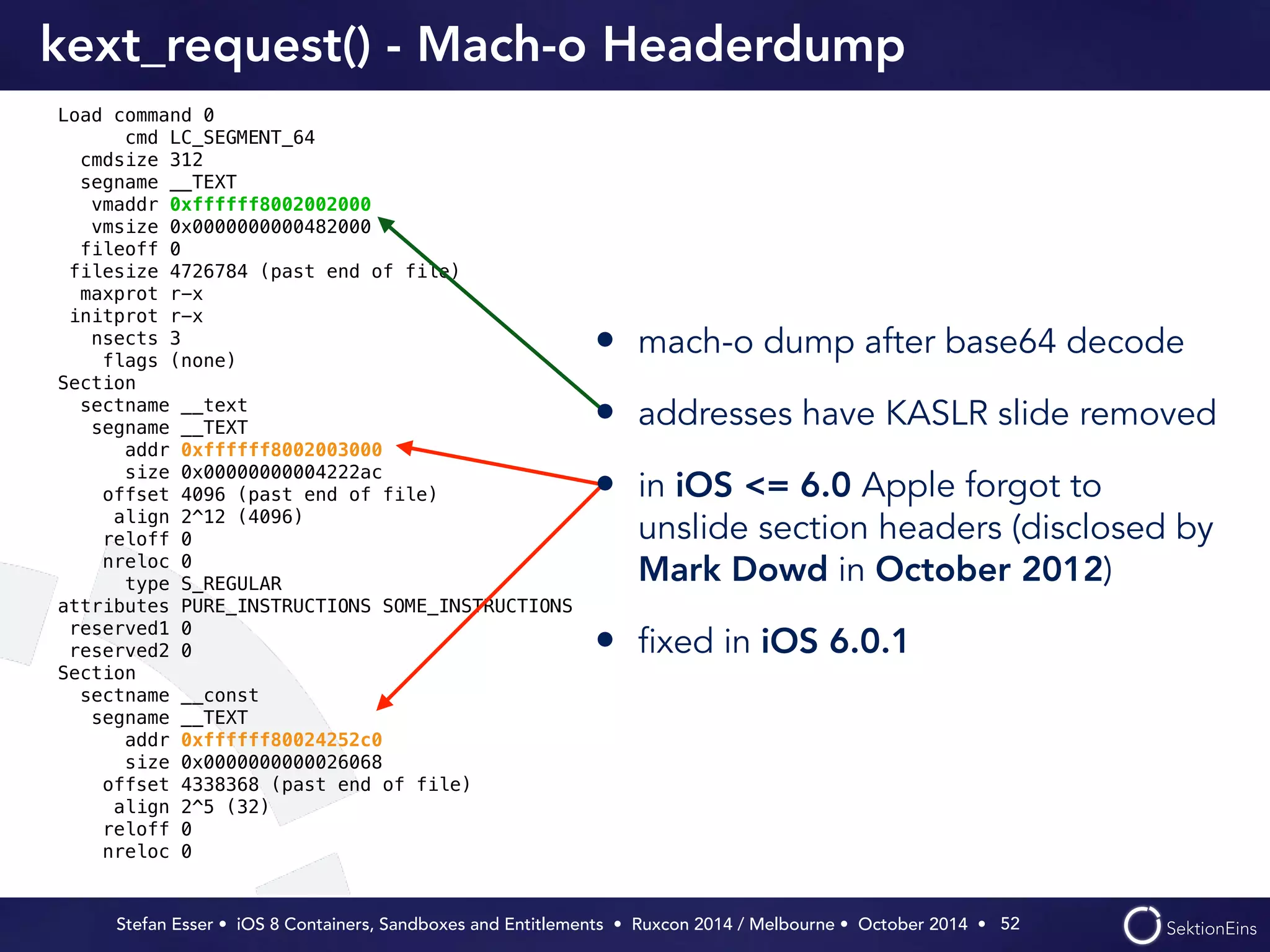 kext_request() - Mach-o Headerdump 
Stefan Esser • iOS 8 Containers, Sandboxes and Entitlements • Ruxcon 2014 / Melbourne • October 2014 • 
52 
Load command 0 
cmd LC_SEGMENT_64 
cmdsize 312 
segname __TEXT 
vmaddr 0xffffff8002002000 
vmsize 0x0000000000482000 
fileoff 0 
filesize 4726784 (past end of file) 
maxprot r-x 
initprot r-x 
nsects 3 
flags (none) 
Section 
sectname __text 
segname __TEXT 
addr 0xffffff8002003000 
size 0x00000000004222ac 
offset 4096 (past end of file) 
align 2^12 (4096) 
reloff 0 
nreloc 0 
type S_REGULAR 
attributes PURE_INSTRUCTIONS SOME_INSTRUCTIONS 
reserved1 0 
reserved2 0 
Section 
sectname __const 
segname __TEXT 
addr 0xffffff80024252c0 
size 0x0000000000026068 
offset 4338368 (past end of file) 
align 2^5 (32) 
reloff 0 
nreloc 0 
• mach-o dump after base64 decode 
• addresses have KASLR slide removed 
• in iOS <= 6.0 Apple forgot to 
unslide section headers (disclosed by 
Mark Dowd in October 2012) 
• fixed in iOS 6.0.1 
 