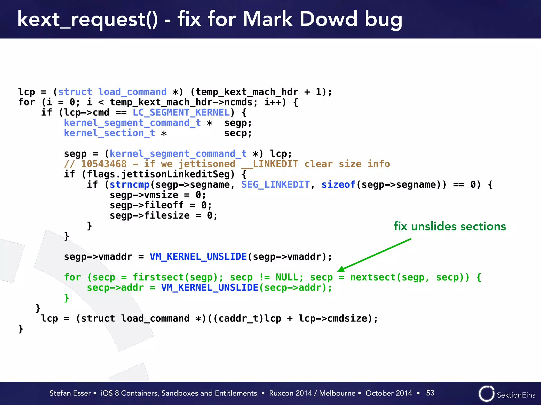 kext_request() - fix for Mark Dowd bug 
Stefan Esser • iOS 8 Containers, Sandboxes and Entitlements • Ruxcon 2014 / Melbourne • October 2014 • 
53 
lcp = (struct load_command *) (temp_kext_mach_hdr + 1); 
for (i = 0; i < temp_kext_mach_hdr->ncmds; i++) { 
if (lcp->cmd == LC_SEGMENT_KERNEL) { 
kernel_segment_command_t * segp; 
kernel_section_t * secp; 
segp = (kernel_segment_command_t *) lcp; 
// 10543468 - if we jettisoned __LINKEDIT clear size info 
if (flags.jettisonLinkeditSeg) { 
if (strncmp(segp->segname, SEG_LINKEDIT, sizeof(segp->segname)) == 0) { 
segp->vmsize = 0; 
segp->fileoff = 0; 
segp->filesize = 0; 
} 
} 
segp->vmaddr = VM_KERNEL_UNSLIDE(segp->vmaddr); 
for (secp = firstsect(segp); secp != NULL; secp = nextsect(segp, secp)) { 
secp->addr = VM_KERNEL_UNSLIDE(secp->addr); 
} 
} 
lcp = (struct load_command *)((caddr_t)lcp + lcp->cmdsize); 
} 
fix unslides sections 
 