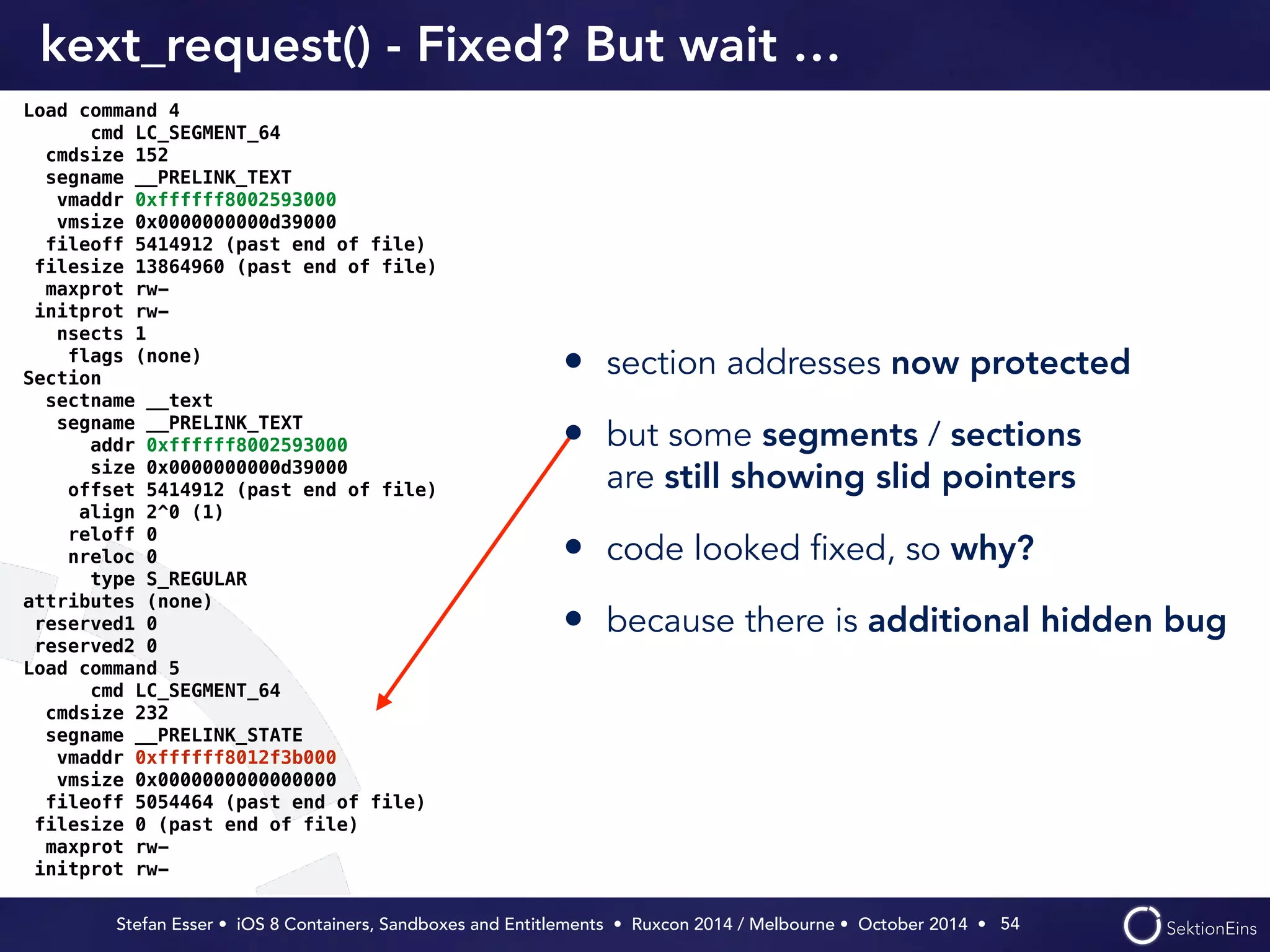 kext_request() - Fixed? But wait … 
• section addresses now protected 
• but some segments / sections 
are still showing slid pointers 
• code looked fixed, so why? 
• because there is additional hidden bug 
Stefan Esser • iOS 8 Containers, Sandboxes and Entitlements • Ruxcon 2014 / Melbourne • October 2014 • 
54 
Load command 4 
cmd LC_SEGMENT_64 
cmdsize 152 
segname __PRELINK_TEXT 
vmaddr 0xffffff8002593000 
vmsize 0x0000000000d39000 
fileoff 5414912 (past end of file) 
filesize 13864960 (past end of file) 
maxprot rw-initprot 
rw-nsects 
1 
flags (none) 
Section 
sectname __text 
segname __PRELINK_TEXT 
addr 0xffffff8002593000 
size 0x0000000000d39000 
offset 5414912 (past end of file) 
align 2^0 (1) 
reloff 0 
nreloc 0 
type S_REGULAR 
attributes (none) 
reserved1 0 
reserved2 0 
Load command 5 
cmd LC_SEGMENT_64 
cmdsize 232 
segname __PRELINK_STATE 
vmaddr 0xffffff8012f3b000 
vmsize 0x0000000000000000 
fileoff 5054464 (past end of file) 
filesize 0 (past end of file) 
maxprot rw-initprot 
rw- 
 