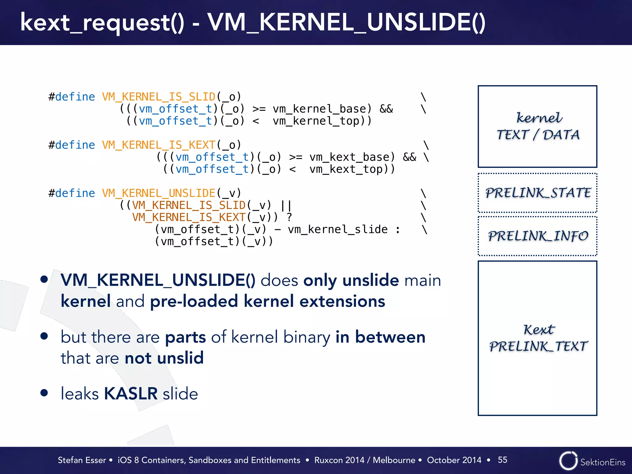 kext_request() - VM_KERNEL_UNSLIDE() 
PRELINK_STATE 
PRELINK_INFO 
Stefan Esser • iOS 8 Containers, Sandboxes and Entitlements • Ruxcon 2014 / Melbourne • October 2014 • 
55 
#define VM_KERNEL_IS_SLID(_o)  
(((vm_offset_t)(_o) >= vm_kernel_base) &&  
((vm_offset_t)(_o) < vm_kernel_top)) 
! 
#define VM_KERNEL_IS_KEXT(_o)  
(((vm_offset_t)(_o) >= vm_kext_base) &&  
((vm_offset_t)(_o) < vm_kext_top)) 
! 
#define VM_KERNEL_UNSLIDE(_v)  
((VM_KERNEL_IS_SLID(_v) ||  
VM_KERNEL_IS_KEXT(_v)) ?  
(vm_offset_t)(_v) - vm_kernel_slide :  
(vm_offset_t)(_v)) 
kernel 
TEXT / DATA 
Kext 
PRELINK_TEXT 
• VM_KERNEL_UNSLIDE() does only unslide main 
kernel and pre-loaded kernel extensions 
• but there are parts of kernel binary in between 
that are not unslid 
• leaks KASLR slide 
 