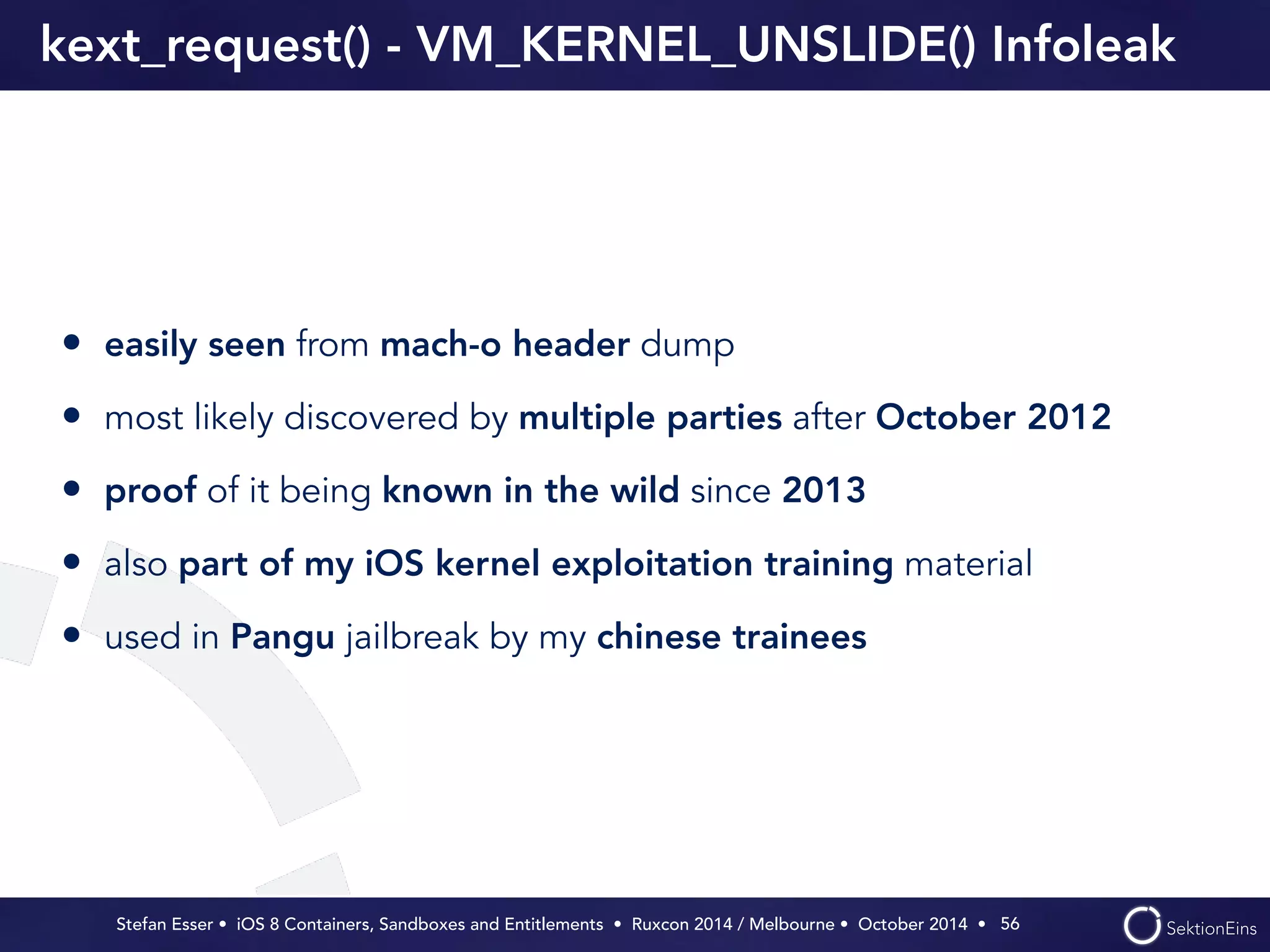 kext_request() - VM_KERNEL_UNSLIDE() Infoleak 
• easily seen from mach-o header dump 
• most likely discovered by multiple parties after October 2012 
• proof of it being known in the wild since 2013 
• also part of my iOS kernel exploitation training material 
• used in Pangu jailbreak by my chinese trainees 
Stefan Esser • iOS 8 Containers, Sandboxes and Entitlements • Ruxcon 2014 / Melbourne • October 2014 • 
56 
 